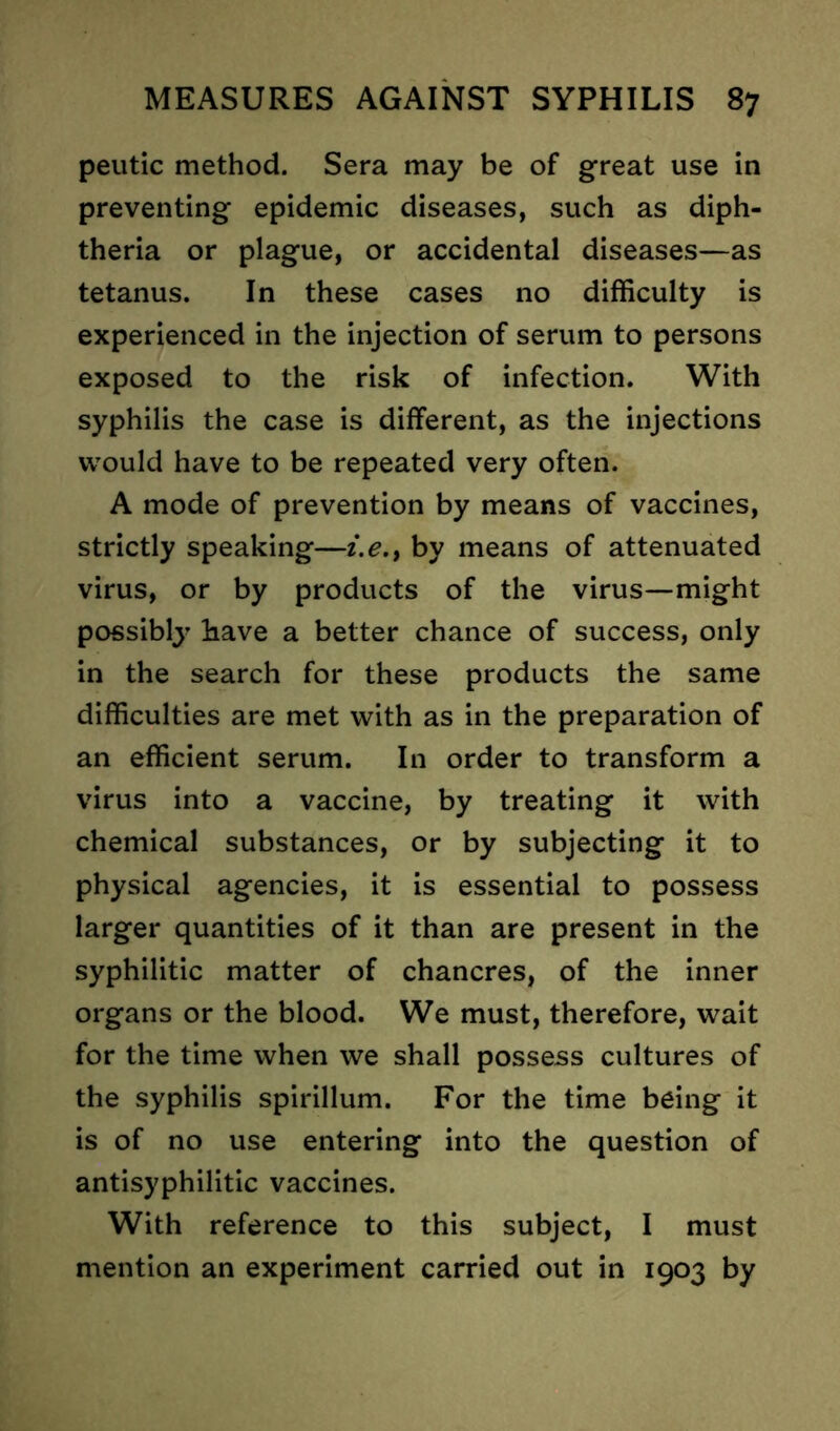 peutic method. Sera may be of great use in preventing epidemic diseases, such as diph- theria or plague, or accidental diseases—as tetanus. In these cases no difficulty is experienced in the injection of serum to persons exposed to the risk of infection. With syphilis the case is different, as the injections would have to be repeated very often. A mode of prevention by means of vaccines, strictly speaking—i.e., by means of attenuated virus, or by products of the virus—might possibly bave a better chance of success, only in the search for these products the same difficulties are met with as in the preparation of an efficient serum. In order to transform a virus into a vaccine, by treating it with chemical substances, or by subjecting it to physical agencies, it is essential to possess larger quantities of it than are present in the syphilitic matter of chancres, of the inner organs or the blood. We must, therefore, wait for the time when we shall possess cultures of the syphilis spirillum. For the time being it is of no use entering into the question of antisyphilitic vaccines. With reference to this subject, I must mention an experiment carried out in 1903 by