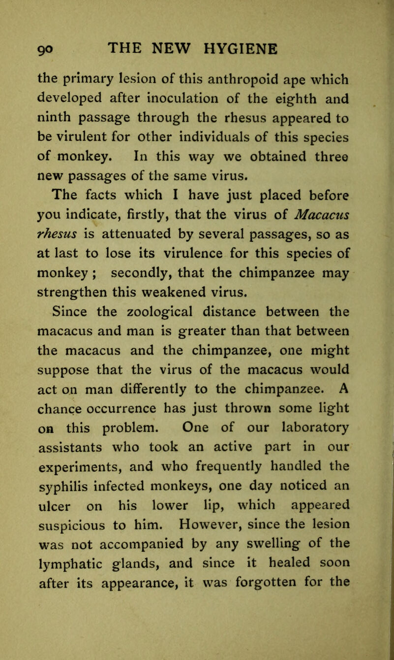 the primary lesion of this anthropoid ape which developed after inoculation of the eighth and ninth passage through the rhesus appeared to be virulent for other individuals of this species of monkey. In this way we obtained three new passages of the same virus. The facts which I have just placed before you indicate, firstly, that the virus of Macacus rhesus is attenuated by several passages, so as at last to lose its virulence for this species of monkey ; secondly, that the chimpanzee may strengthen this weakened virus. Since the zoological distance between the macacus and man is greater than that between the macacus and the chimpanzee, one might suppose that the virus of the macacus would act on man differently to the chimpanzee. A chance occurrence has just thrown some light on this problem. One of our laboratory assistants who took an active part in our experiments, and who frequently handled the syphilis infected monkeys, one day noticed an ulcer on his lower lip, which appeared suspicious to him. However, since the lesion was not accompanied by any swelling of the lymphatic glands, and since it healed soon after its appearance, it was forgotten for the