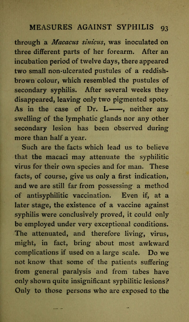 through a Macacus sinicus, was inoculated on three different parts of her forearm. After an incubation period of twelve days, there appeared two small non-ulcerated pustules of a reddish- brown colour, which resembled the pustules of secondary syphilis. After several weeks they disappeared, leaving only two pigmented spots. As in the case of Dr. L , neither any swelling of the lymphatic glands nor any other secondary lesion has been observed during more than half a year. Such are the facts which lead us to believe that the macaci may attenuate the syphilitic virus for their own species and for man. These facts, of course, give us only a first indication, and we are still far from possessing a method of antisyphilitic vaccination. Even if, at a later stage, the existence of a vaccine against syphilis were conclusively proved, it could only be employed under very exceptional conditions. The attenuated, and therefore living, virus, might, in fact, bring about most awkward complications if used on a large scale. Do we not know that some of the patients suffering from general paralysis and from tabes have only shown quite insignificant syphilitic lesions? Only to those persons who are exposed to the