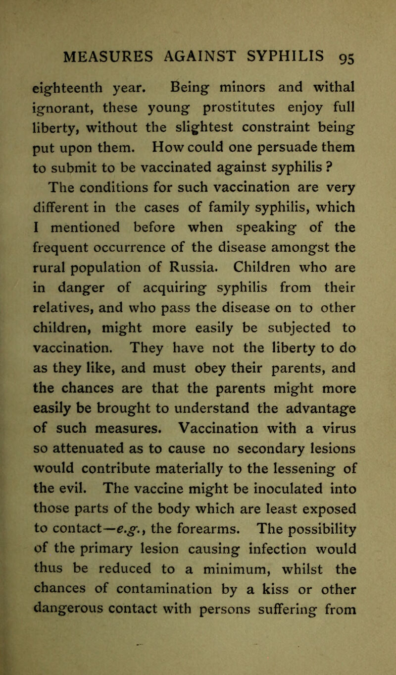 eighteenth year. Being minors and withal ignorant, these young prostitutes enjoy full liberty, without the slightest constraint being put upon them. How could one persuade them to submit to be vaccinated against syphilis ? The conditions for such vaccination are very different in the cases of family syphilis, which I mentioned before when speaking of the frequent occurrence of the disease amongst the rural population of Russia. Children who are in danger of acquiring syphilis from their relatives, and who pass the disease on to other children, might more easily be subjected to vaccination. They have not the liberty to do as they like, and must obey their parents, and the chances are that the parents might more easily be brought to understand the advantage of such measures. Vaccination with a virus so attenuated as to cause no secondary lesions would contribute materially to the lessening of the evil. The vaccine might be inoculated into those parts of the body which are least exposed to contact—e.g.t the forearms. The possibility of the primary lesion causing infection would thus be reduced to a minimum, whilst the chances of contamination by a kiss or other dangerous contact with persons suffering from