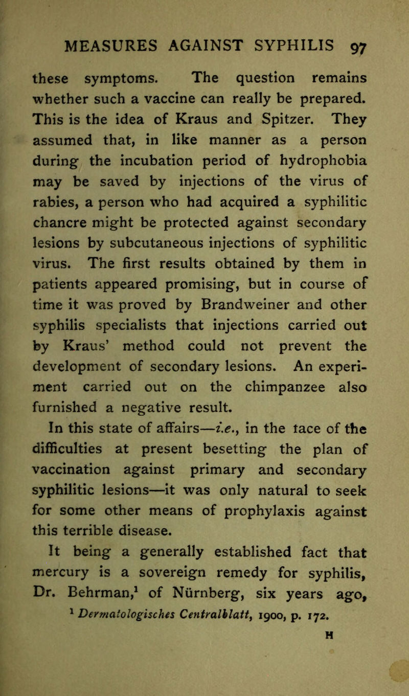 these symptoms. The question remains whether such a vaccine can really be prepared. This is the idea of Kraus and Spitzer. They assumed that, in like manner as a person during the incubation period of hydrophobia may be saved by injections of the virus of rabies, a person who had acquired a syphilitic chancre might be protected against secondary lesions by subcutaneous injections of syphilitic virus. The first results obtained by them in patients appeared promising, but in course of time it was proved by Brandweiner and other syphilis specialists that injections carried out by Kraus’ method could not prevent the development of secondary lesions. An experi- ment carried out on the chimpanzee also furnished a negative result. In this state of affairs—i.e., in the tace of the difficulties at present besetting the plan of vaccination against primary and secondary syphilitic lesions—it was only natural to seek for some other means of prophylaxis against this terrible disease. It being a generally established fact that mercury is a sovereign remedy for syphilis. Dr. Behrman,1 of Nurnberg, six years ago, 1 Dermaiologisches Centralblatt, 1900, p. 172. H