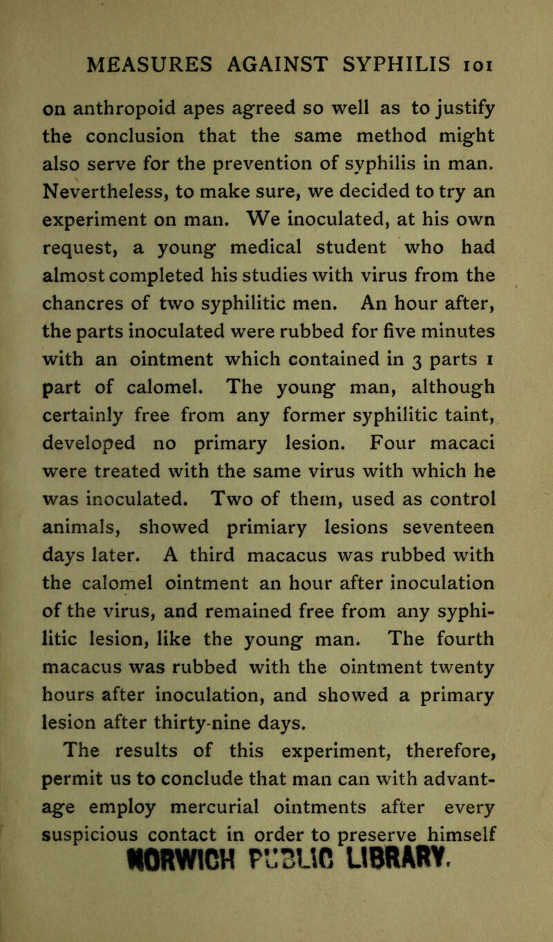 on anthropoid apes agreed so well as to justify the conclusion that the same method might also serve for the prevention of syphilis in man. Nevertheless, to make sure, we decided to try an experiment on man. We inoculated, at his own request, a young medical student who had almost completed his studies with virus from the chancres of two syphilitic men. An hour after, the parts inoculated were rubbed for five minutes with an ointment which contained in 3 parts 1 part of calomel. The young man, although certainly free from any former syphilitic taint, developed no primary lesion. Four macaci were treated with the same virus with which he was inoculated. Two of them, used as control animals, showed primiary lesions seventeen days later. A third macacus was rubbed with the calomel ointment an hour after inoculation of the virus, and remained free from any syphi- litic lesion, like the young man. The fourth macacus was rubbed with the ointment twenty hours after inoculation, and showed a primary lesion after thirty-nine days. The results of this experiment, therefore, permit us to conclude that man can with advant- age employ mercurial ointments after every suspicious contact in order to preserve himself NORWICH PUBLIC LIBRARY.