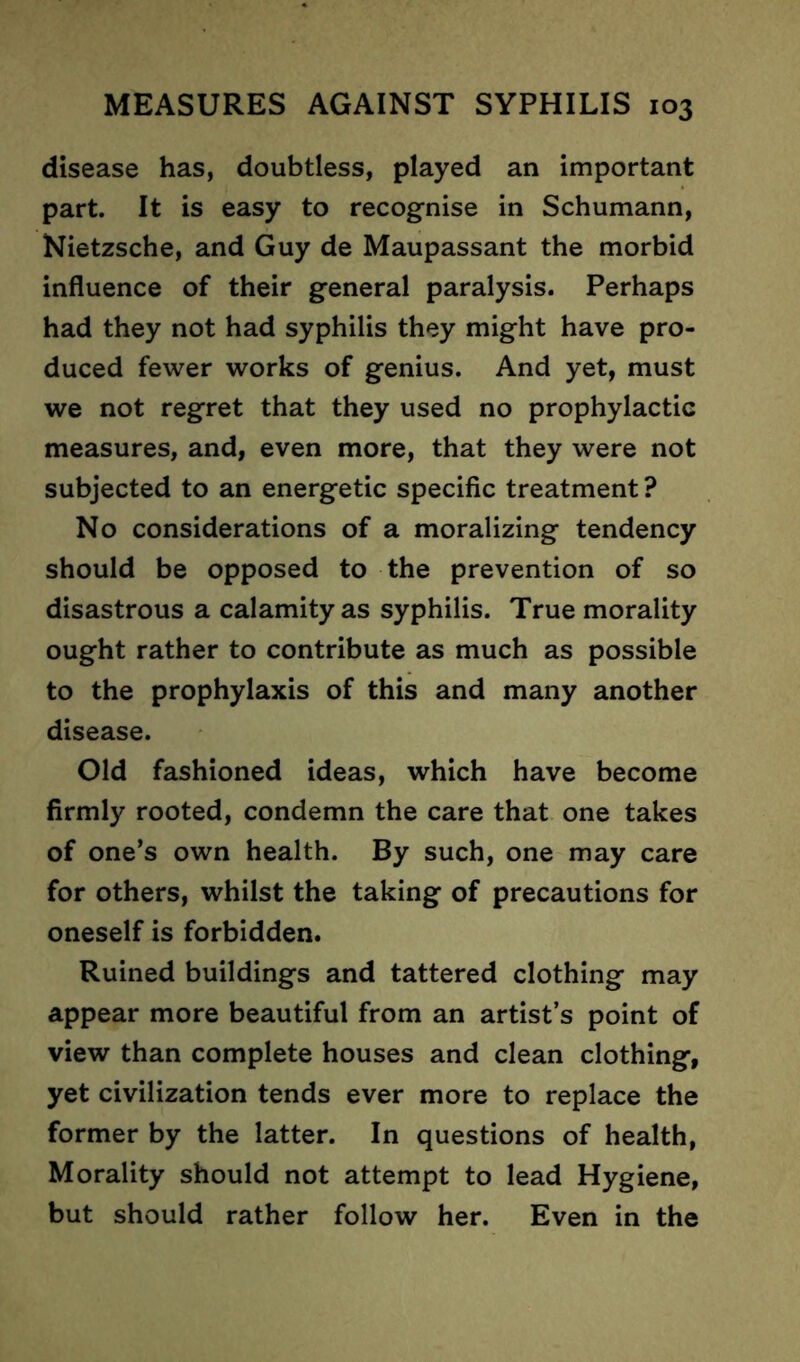 disease has, doubtless, played an important part. It is easy to recognise in Schumann, Nietzsche, and Guy de Maupassant the morbid influence of their general paralysis. Perhaps had they not had syphilis they might have pro- duced fewer works of genius. And yet, must we not regret that they used no prophylactic measures, and, even more, that they were not subjected to an energetic specific treatment ? No considerations of a moralizing tendency should be opposed to the prevention of so disastrous a calamity as syphilis. True morality ought rather to contribute as much as possible to the prophylaxis of this and many another disease. Old fashioned ideas, which have become firmly rooted, condemn the care that one takes of one’s own health. By such, one may care for others, whilst the taking of precautions for oneself is forbidden. Ruined buildings and tattered clothing may appear more beautiful from an artist’s point of view than complete houses and clean clothing, yet civilization tends ever more to replace the former by the latter. In questions of health, Morality should not attempt to lead Hygiene, but should rather follow her. Even in the