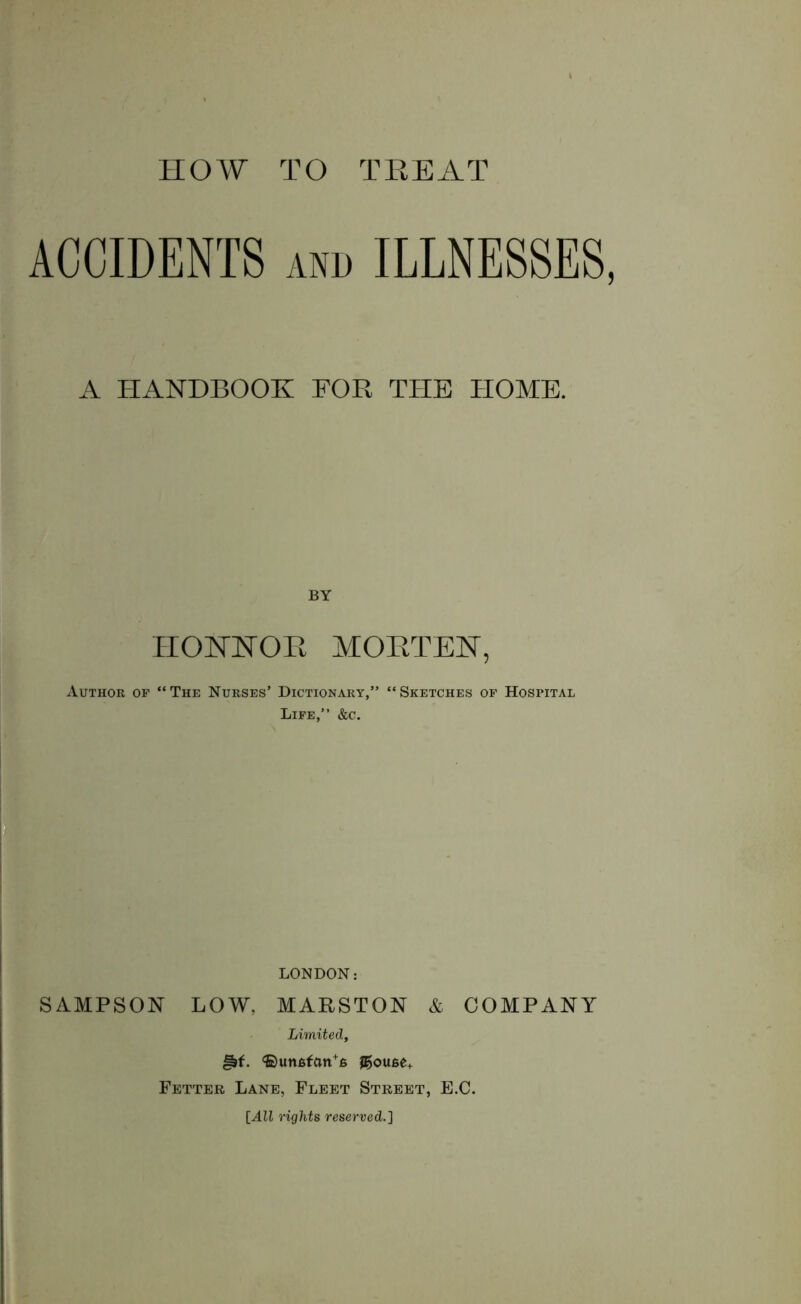 HOW TO TREAT ACCIDENTS and ILLNESSES, A HANDBOOK FOR THE HOME. BY IIONTNOE MORTEN, Author of “The Nurses’ Dictionary,” “Sketches of Hospital Life,” &c. LONDON: SAMPSON LOW, MARSTON & COMPANY Limited, <S)un6fan+6 JE>ou6e+ Fetter Lane, Fleet Street, E.C. [All rights reserved.]