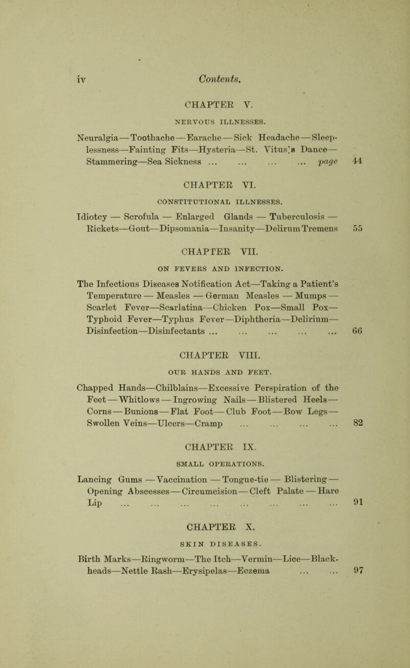 CHAPTER V. NERVOUS ILLNESSES. Neuralgia—Toothache—Earache — Sick Headache—Sleep- lessness—Fainting Fits—Hysteria—St. Vituses Dance— Stammering—Sea Sickness ... ... ... ... Va9e 44 CHAPTER VI. CONSTITUTIONAL ILLNESSES. Idiotcy — Scrofula — Enlarged Glands — Tuberculosis — Rickets—Gout—Dipsomania—Insanity—Delirum Tremens 55 CHAPTER VII. ON FEVERS AND INFECTION. The Infectious Diseases Notification Act—Taking a Patient’s Temperature — Measles — German Measles — Mumps — Scarlet Fever—Scarlatina—Chicken Pox—Small Pox— Typhoid Fever—Typhus Fever—Diphtheria—Delirium— Disinfection—Disinfectants ... ... ... ... ... 66 CHAPTER VIII. OUR HANDS AND FEET. Chapped Hands—Chilblains—Excessive Perspiration of the Feet—Whitlows — Ingrowing Nails—Blistered Heels— Corns—Bunions—Flat Foot — Club Foot—Bow Legs— Swollen Veins—Ulcers—Cramp ... ... ... ... 82 CHAPTER IX. SMALL OPERATIONS. Lancing Gums —Vaccination —Tongue-tie— Blistering — Opening Abscesses—Circumcision—Cleft Palate — Hare Lip 91 CHAPTER X. SKIN DISEASES. Birth Marks—Ringworm—The Itch—Vermin—Lice—Black- heads—Nettle Rash—Erysipelas—Eczema 97