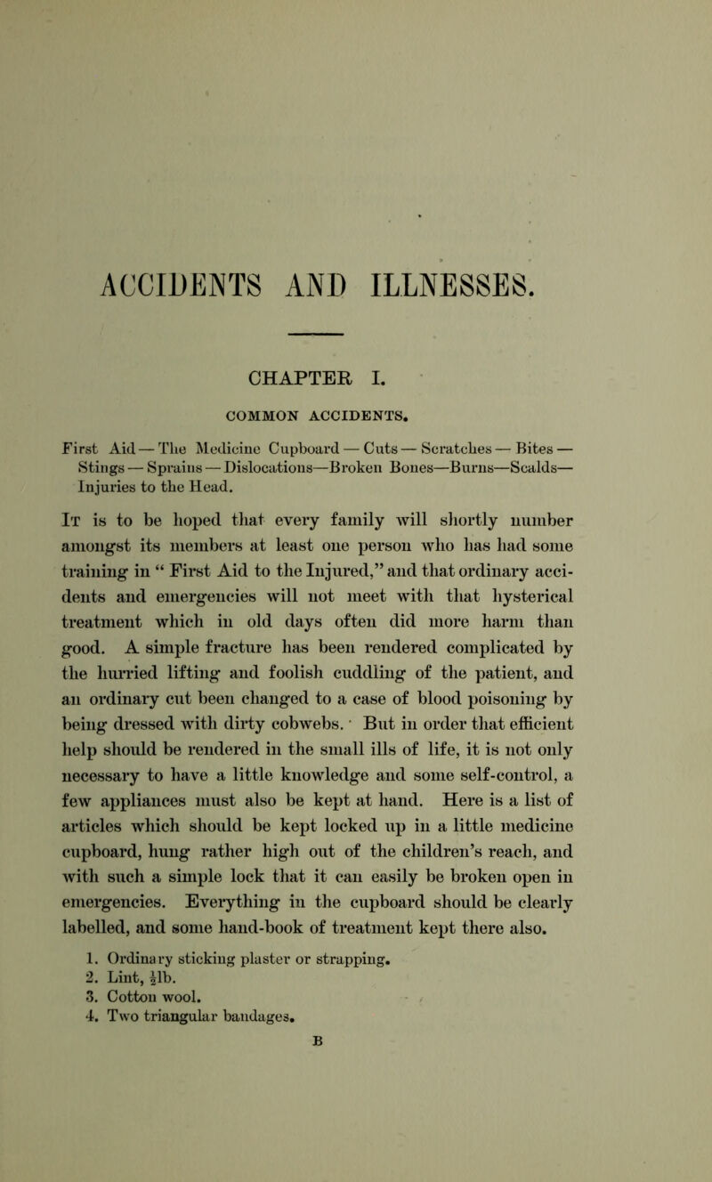 ACCIDENTS AND ILLNESSES CHAPTER I. COMMON ACCIDENTS. First Aid—The Medicine Cupboard — Cuts—Scratches—Bites — Stings — Sprains — Dislocations—Broken Bones—Burns—Scalds— Injuries to the Head. It is to be hoped that every family will shortly number amongst its members at least one person who has had some training in “ First Aid to the Injured,” and that ordinary acci- dents and emergencies will not meet with that hysterical treatment which in old days often did more harm than good. A simple fracture has been rendered complicated by the hurried lifting and foolish cuddling of the patient, and an ordinary cut been changed to a case of blood poisoning by being dressed with dirty cobwebs. * But in order that efficient help should be rendered in the small ills of life, it is not only necessary to have a little knowledge and some self-control, a few appliances must also be kept at hand. Here is a list of articles which should be kept locked up in a little medicine cupboard, hung rather high out of the children’s reach, and with such a simple lock that it can easily be broken open in emergencies. Everything in the cupboard should be clearly labelled, and some hand-book of treatment kept there also. 1. Ordina ry sticking plaster or strapping. 2. Lint, ^lb. 3. Cotton wool. 4. Two triangular bandages. B