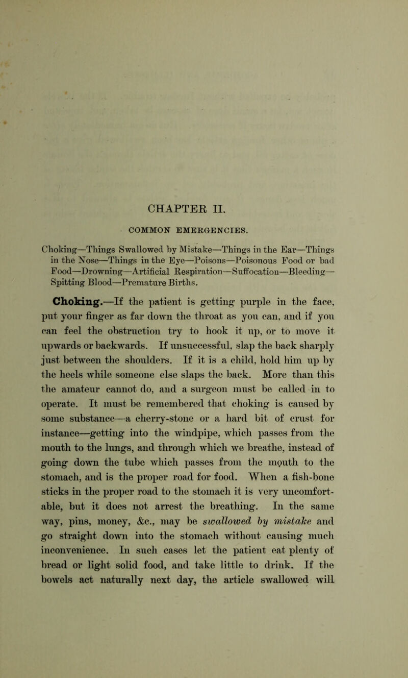 COMMON EMERGENCIES. Choking—Things Swallowed by Mistake—Things in the Ear—Things in the Nose—Things in the Eye—Poisons—Poisonous Food or bad Food—Drowning—Artificial Respiration—Suffocation—Bleeding— Spitting Blood—Premature Births. Choking.—If the patient is getting purple in the face, put your finger as far down the throat as you can, and if you can feel the obstruction try to hook it up, or to move it upwards or backwards. If unsuccessful, slap the back sharply just between the shoulders. If it is a child, hold him up by the heels while someone else slaps the back. More than this the amateur cannot do, and a surgeon must be called in to operate. It must be remembered that choking is caused by some substance—a cherry-stone or a hard bit of crust for instance—getting into the windpipe, which passes from the mouth to the lungs, and through which we breathe, instead of going down the tube which passes from the mouth to the stomach, and is the proper road for food. When a fish-bone sticks in the proper road to the stomach it is very uncomfort- able, but it does not arrest the breathing. In the same way, pins, money, &c., may be swallowed by mistake and go straight down into the stomach without causing much inconvenience. In such cases let the patient eat plenty of bread or light solid food, and take little to drink. If the bowels act naturally next day, the article swallowed will