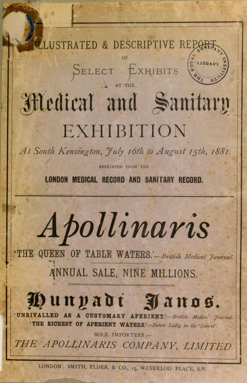 > josaBSSExani^ •; V >m- V *■ -t‘ -<4 ,r i* k.SS 1*^ LUSTRATED & DESCRIPTIVE REE + -:■ ^ . w \ '* I •■• OF OELECT -XHIBITS J AT THE Etui EXHIBITION South Kensington, yuly i6th to August lyth, 1881. REPRINTED FROM THE LONDON MEDICAL RECORD AND SANITARY RECORD. ‘THE 'QUEEN OP TABLE British MedUal journal. .AjNNUAL SALE, NINE MILLIONS. • : itunpaUt 3T ‘UNRIVALLED AS A CUSTOMARY APERIENT.’—.Sr/rtV/; Medkai ycumal. ‘THE RICHEST OP APERIENT WATERS.’-.S<!»-.p;< Lkbig in th ^Linat'. ‘ ‘ SOLE IMPORTERS :— THE APOLLINARIS COMPANY, LIMITP2D. LONDON: SMITH, ELDER, & CO., 15, WATERLOO PLACE, S.W. i