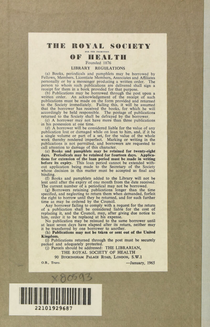 THE ROYAL SOCIETY FOR THE PROUOTION OF HEALTH Founded 1876 LIBRARY REGULATIONS (a) Books, periodicals and pamphlets may be borrowed by Fellows, Members, Licentiate Members, Associates and Affiliates personally or by a messenger producing a written order. The person to whom such publications are delivered shall sign a receipt for them in a book provided for that purpose. (b) Publications may be borrowed through the post upon a written order. An acknowledgement of the receipt of such publications must be made on the form provided and returned to the Society immediately. Failing this, it will be assumed that the borrower has received the books, for which he will accordingly be held responsible. The postage of publications returned to the Society shall be defrayed by the borrower. (c) A borrower may not have more than three publications in his possession at one time. Cd) A borrower will be considered liable for the value of any publication lost or damaged while on loan to him, and, if it be a single volume or part of a set, for the value of the whole work thereby rendered imperfect. Marking or writing in the publications is not permitted, and borrowers are requested to call attention to damage of this character. (e) Books and pamphlets may be retained for twenty-eight days. Periodicals may be retained for fourteen days. Applica- tions for extension of the loan period must be made in writing before its expiry. This loan period cannot be extended with- out application being made to the Secretary of the Society whose decision in this matter must be accepted as final and binding. (f) Books and pamphlets added to the Library will not be lent until after the expiry of one month from the date received. The current number of a periodical may not be borrowed. (g) Borrowers retaining publications longer than the time specified, and neglecting to return them when demanded, forfeit the right to borrow until they be returned, and for such further time as may be ordered by the Council. Any borrower failing to comply with a request for the return of a publication shall be considered liable for the cost of replacing it, and the Council, may, after giving due notice to him, order it to be replaced at his expense. No publication may be reissued to the same borrower until at least seven days have elapsed after its return, neither may it be transferred by one borrower to another. (h) Publications may not be taken or sent out of tbe United Kingdom. (i) Publications returned through the post must be securely packed and adequately protected. (j) Parcels should be addressed: THE LIBRARIAN, THE ROYAL SOCIETY OF HEALTH 90 Buckingham Palace Road, London, S.W.l O.B., Truro. —^January, 1965