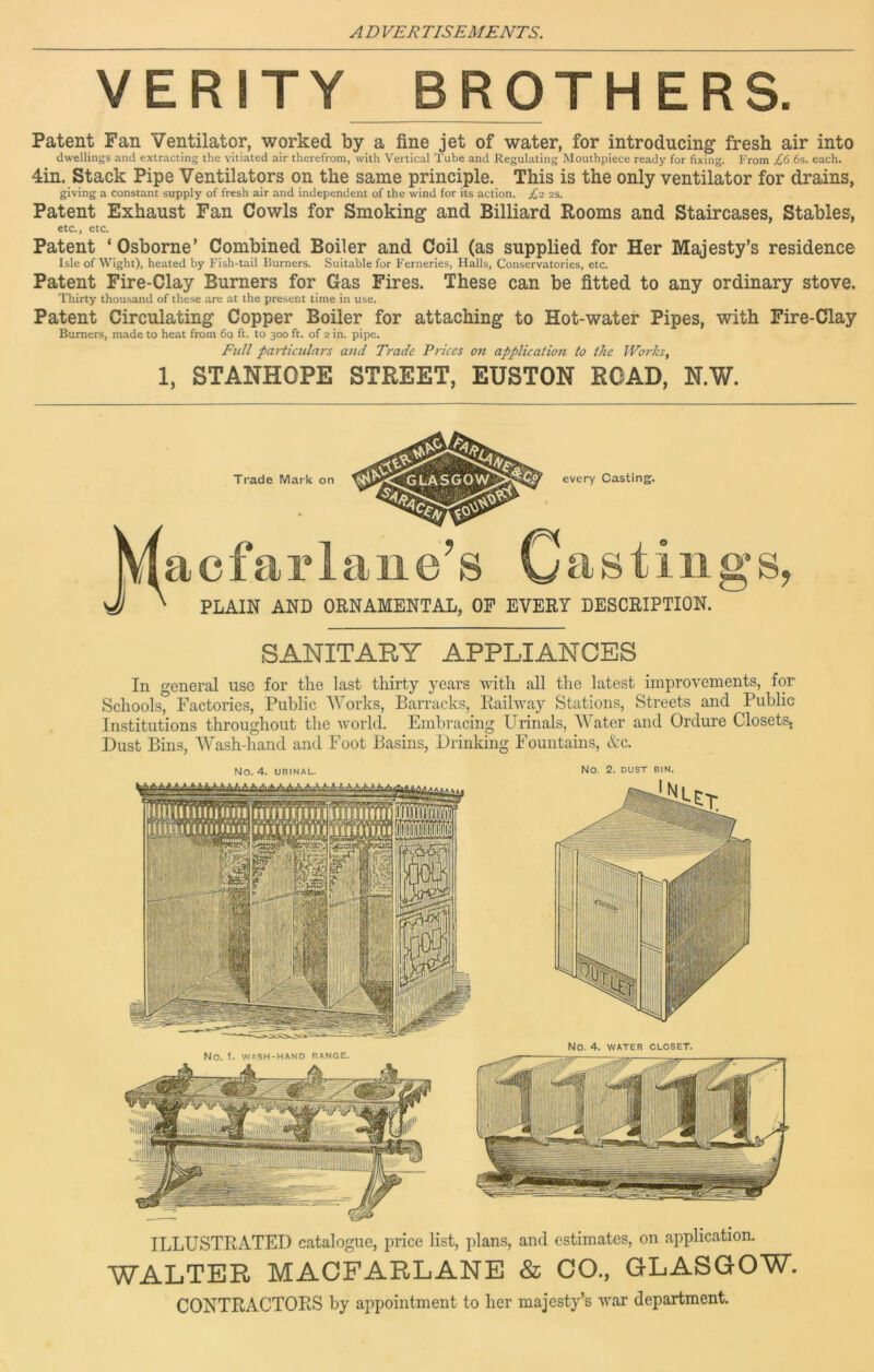 VERITY BROTHERS. Patent Fan Ventilator, worked by a fine jet of water, for introducing fresh air into dwellings and extracting the vitiated air therefrom, with Vertical Tube and Regulating Mouthpiece ready for fixing. From £6 6s. each. 4in. Stack Pipe Ventilators on the same principle. This is the only ventilator for drains, giving a constant supply of fresh air and independent of the wind for its action. £2 2s. Patent Exhaust Fan Cowls for Smoking and Billiard Rooms and Staircases, Stables, etc., etc. Patent ‘ Osborne’ Combined Boiler and Coil (as supplied for Her Majesty’s residence Isle of Wight), heated by Fish-tail Burners. Suitable for Ferneries, Halls, Conservatories, etc. Patent Fire-Clay Burners for Gas Fires. These can be fitted to any ordinary stove. Thirty thousand of these are at the present time in use. Patent Circulating Copper Boiler for attaching to Hot-water Pipes, with Fire-Clay Burners, made to heat from 6o ft. to 300 ft. of 2 in. pipe. Full particulars and Trade Prices on application to the Works, 1, STANHOPE STREET, EUSTON ROAD, N.W. Trade Mark on every Casting. acfarlaiie’s Hastings, PLAIN AND ORNAMENTAL, OF EVERY DESCRIPTION. SANITARY APPLIANCES In general use for the last thirty years with all the latest improvements, for Schools, Factories, Public AVorks, Barracks, Railway Stations, Streets and Public Institutions throughout the world. Embracing Urinals, AA'ater and Ordure Closets, Dust Bins, AVash-hand and Foot Basins, Drinking Fountains, &c. No. 4. URINAL. No. 2. DUST BIN. ILLUSTRATED catalogue, price list, plans, and estimates, on application. WALTER MACFARLANE & CO., GLASGOW. CONTRACTORS by appointment to her majesty’s war department.