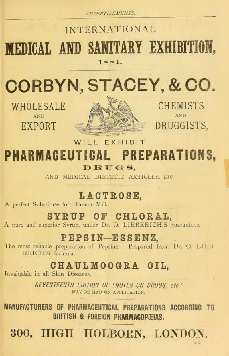 INTERNATIONAL MEDICAL AP SANITARY EXHIBITION, CORBYN, STACEY, & CO. WHOLESALE AND EXPORT WILL EXHIBIT CHEMISTS AND DRUGGISTS, PHARMACEUTICAL PREPARATIONS, I> R XJ o AND MEDICAL DIETETIC ARTICLES, etc. LACTROSE, A perfect Substitute for Human Milk. SYRUP OF CHLORAL, A pure and superior Syrup, under Dr. O. LIEBREICH’S guarantees. PEPSIN—ESSENZ, The most reliable preparation of Pepsine. Prepared from Dr. O. LIEB- REICH’S formula. CHAULMOOGRA OIL, Invaluable in all Skin Diseases. SEVENTEENTH EDITION OF ‘NOTES ON DRUGS, etc/ MAY BE HAD ON APPLICATION. MANUFACTURERS OF PHARMACEUTICAL PREPARATIONS ACCORDING TO BRITISH & FOREIGN PHARMACOPIEIAS. 300, HIGH HOLBORN, LONDON.