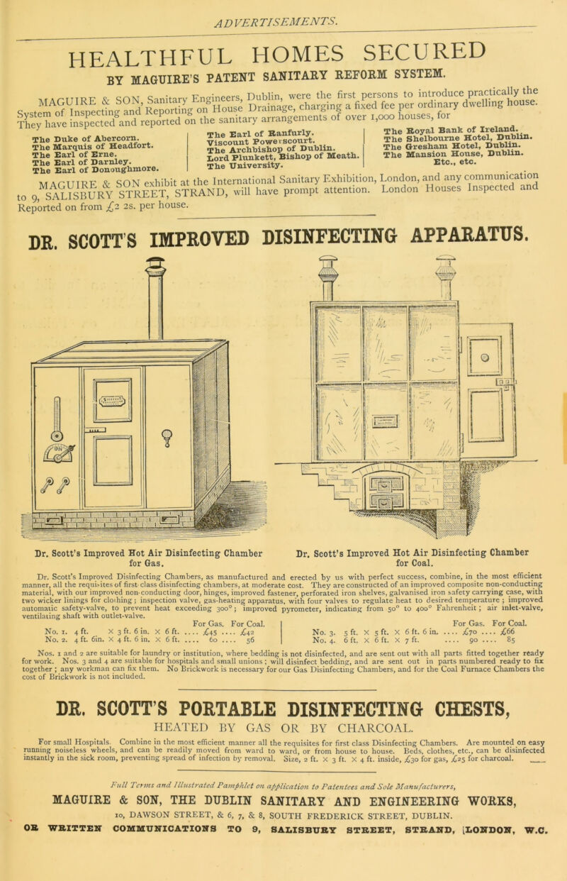 HEALTHFUL HOMES SECURED BY MAGUIRE’S PATENT SANITARY REFORM SYSTEM. Shave on the sanitary arrangements of over 1,000 houses, for The Duke of Abercorn. The Marquis of Headfort. The Earl of Erne. The Earl of Darnley. The Earl of Donovighmore. The Earl of Raufurly. Viscount Powetscourt. The Archbishop of Dublin. Lord Plunkett, Bishop of Meath. The University. The Royal Bank of Ireland. The Shelboume Hotel, Dublin. The Gresham Hotel, Dublin. The Mansion House, Dublin. Etc., etc. The Earl of Donougnmore. - . A/T A rTTTT?P' SON exhibit at the International Sanitary Exhibition, London, and any communication to 9,^SAlVsBURY STREET, STRAND, will have prompt attention. London Houses Inspected and Reported on from £2 2S. per house. DR. SCOTT’S IMPROVED DISINFECTING APPARATUS. Dr. Scott’s Improved Hot Air Disinfecting Chamber Dr. Scott’s Improved Hot Air Disinfecting Chamber for Gas. for Coal. Dr. Scott’s Improved Disinfecting Chambers, as manufactured and erected by us with perfect success, combine, in the most efficient manner, all the requi>ites of first- class disinfecting chambers, at moderate cost. They are constructed of an improved composite non-conducting material, with our improved non-conducting door, hinges, improved fastener, perforated iron shelves, galvanised iron safety carrying case, with two wicker linings for clothing; inspection valve, gas-heating apparatus, with four valves to regulate heat to desired temperature ; improved ..■,,..,^,0,;^ c-ifoMr.-unlv.. trt heat cxceediug 300°; improved pyrometer, indicating from 50° to 400° Fahrenheit; air inlet-valve. automatic safety-valve, to prevent ventilating shaft with outlet-valve. No. I. 4 ft. X 3 ft. 6 in. No. 2. 4 ft. 6in. X 4 ft. 6 in. 6 ft. 6 ft. For Gas. • • £45 • 60 . For Coal. .. ;^42 .. 56 No. 3. No. 4- 5 ft. 6 ft. 5 ft. 6 ft. 6 ft. 6 in. 7 ft- For Gas. .. £70 .. ... 90 .. For Coal. .. £66 .. 85 Nos. I and 2 are suitable for laundry or institution, where bedding is not disinfected, and are sent out with all parts fitted together ready for work. Nos. 3 and 4 are .suitable for hospitals and small unions ; will disinfect bedding, and are sent out in parts numbered ready to fix together ; any workman can fix them. No Brickwork is necessary for our Gas Disinfecting Chambers, and for the Coal Furnace Chambers the cost of Brickwork is not included. DR. SCOTT’S PORTABLE DISINFECTING CHESTS, HEATED BY GAS OR BY CHARCOAL. For small Hospitals. Combine in the most efficient manner all the requisites for first class Disinfecting Chambers. Are mounted on easy running noiseless wheels, and can be readily moved from ward to ward, or from house to house. Beds, clothes, etc., can be disinfected instantly in the sick room, preventing spread of infection by removal. Size, 2 ft. X 3 ft. X 4 ft. inside, .£30 for gas, ;^25 for charcoal. Terms and Illustrated Pamphlet on application to Patentees and Sole Manufacturers, MAGUIRE & SON, THE DUBLIN SANITARY AND ENGINEERING WORKS, 10, DAWSON STREET, & 6, 7, & 8, SOUTH FREDERICK STREET, DUBLIN.