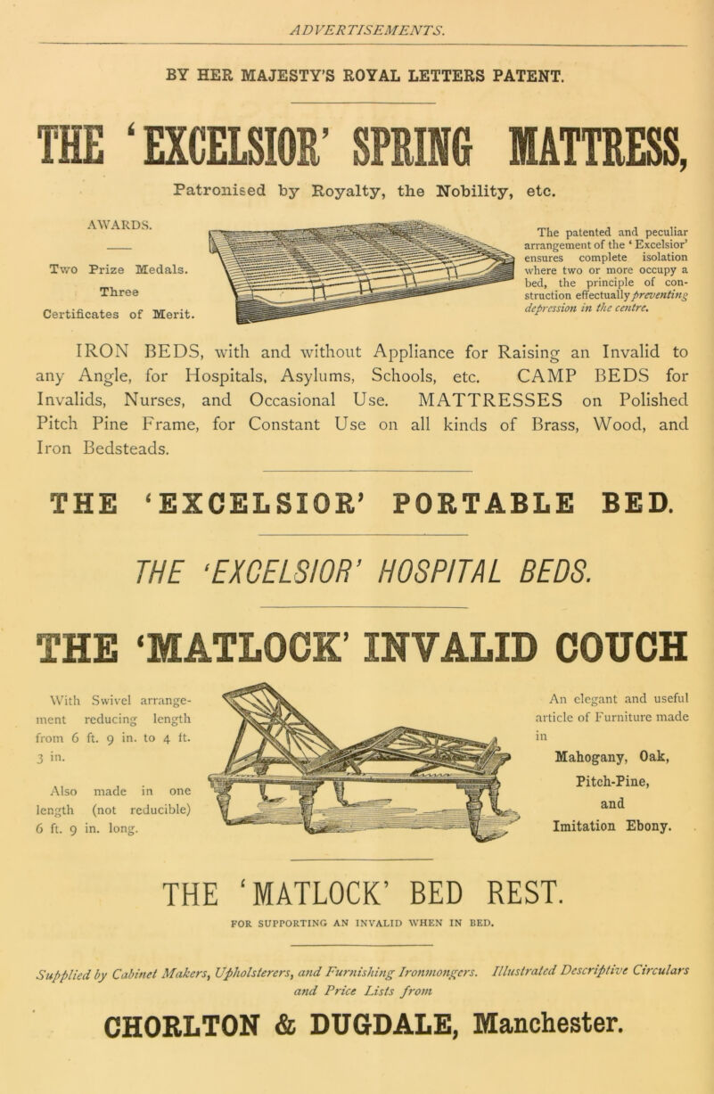 BY HER MAJESTY’S ROYAL LETTERS PATENT. THE ‘EXCELSIOR’ SPRING MATTRESS, Patronised by Royalty, the Nobility, etc. AWARDS. Two Prize Medals. Three Certificates of Merit. The patented and peculiar arrangement of the ‘ Excelsior’ ensures complete isolation where two or more occupy a bed, the principle of con- struction effectually preventing depression in the centre. IRON BEDS, with and without Appliance for Raising an Invalid to any Angle, for Hospitals, Asylums, Schools, etc. CAMP BEDS for Invalids, Nurses, and Occasional Use. MATTRESSES on Polished Pitch Pine Frame, for Constant Use on all kinds of Brass, Wood, and Iron Bedsteads. THE ‘EXCELSIOR’ PORTABLE BED. THE ‘EXCELSIOR’ HOSPITAL BEDS. THE ‘MATLOCK’ INVALID COUCH With Swivel arrange- ment reducing length from 6 ft. 9 in. to 4 tt. 3 in. Also made in one length (not reducible) 6 ft. 9 in. long. Hi 'fj An elegant and useful article of Furniture made in Mahogany, Oak, Pitch-Pine, and Imitation Ebony. THE ‘MATLOCK’ BED REST. FOR SUPPORTING AN INVALID WHEN IN BED. Supplied by Cabinet Makers^ Upholsterers, aiid Furnishing l7'onmo7i(^ers. Illustrated Descriptive Chxulars and Price Lists fro77i CHORLTON & DUGDALE, Manchester.