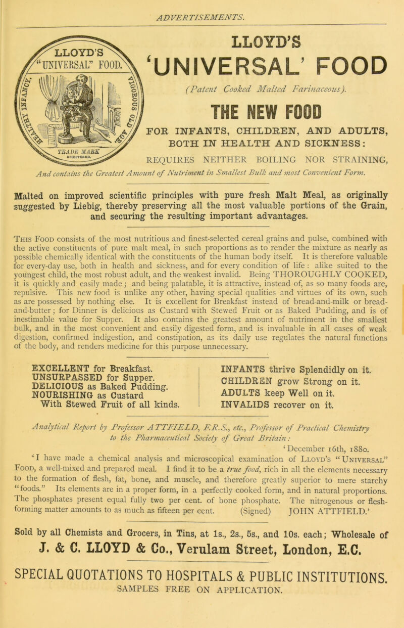 LLOYD’S ‘UNIVERSAL’ FOOD (Patent Cooked Malted Farinaeeoiis). THE NEW FOOD FOR INFANTS, CHILDREN, AND ADULTS, BOTH IN HEALTH AND SICKNESS: REQUIRES NEITHER BOILING NOR STRAINING, And contains the Greatest Amount of Nutriment in S^naltest Bulk and most Convetiient Form. Malted on improved scientific principles with pure fresh Malt Meal, as originally- suggested by Liebig, thereby preserving all the most valuable portions of the Grain, and securing the resulting important advantages. This Food consists of the most nutritious and finest-selected cereal grains and pulse, combined with the active constituents of pure malt meal, in such proportions as to render the mixture as nearly as possible chemically identical with the constituents of the human body itself. It is therefore valuable for every-day use, both in health and sickness, and for every condition of life : alike suited to the youngest child, the most robust adult, and the weakest invalid. Being THOROUGHLY COOKED, it is quickly and easily made; and being palatable, it is attractive, instead of, as so many foods are, repulsive. This new food is unlike any other, having special qualities and virtues of its own, such as are possessed by nothing else. It is excellent for Breakfast instead of bread-and-milk or bread- and-butter ; for Dinner is delicious as Custard with Stewed Fruit or as Baked Pudding, and is of inestimable value for Supper. It also contains the greatest amount of nutriment in the smallest bulk, and in the most convenient and easily digested form, and is invaluable in all cases of weak digestion, confirmed indigestion, and constipation, as its daily use regulates the natural functions of the body, and renders medicine for this purpose unnecessary. EXCELLENT for Breakfast. UNSURPASSED for Supper. DELICIOUS as Baked Pudding. NOURISHING as Custard With Stewed Fruit of all kinds. INFANTS thrive Splendidly on it. CHILDREN grow Strong on it. ADULTS keep Well on it. INVALIDS recover on it. Analytical Report by Professor ATTFIELD., F.R.S.., etc.., Professor of Practical Chemistry to the Phar)}iaceutical Society of Great Britain: ‘December i6th, 1880, ‘I have made a chemical analysis and microscopical examination of Lloyd’s “Universal” Food, a well-mixed and prepared meal. I find it to be a true food, rich in all the elements necessary to the formation of flesh, fat, bone, and muscle, and therefore greatly superior to mere starchy “foods.” Its elements are in a proper form, in a perfectly cooked form, and in natural proportions, d he phosphates present equal fully two per cent, of bone phosphate. The nitrogenous or flesh- forming matter amounts to as much as fifteen per cent. (Signed) JOHN ATTFIELD.’ Sold by all Chemists and Grocers, in Tins, at Is., 2s., 5s., and 10s. each; Wholesale of J. & C. LLOYD & Co., Verulam Street, London, E.C. SPECIAL QUOTATIONS TO HOSPITALS & PUBLIC INSTITUTIONS. SAMPLES FREE ON APPLICATION.