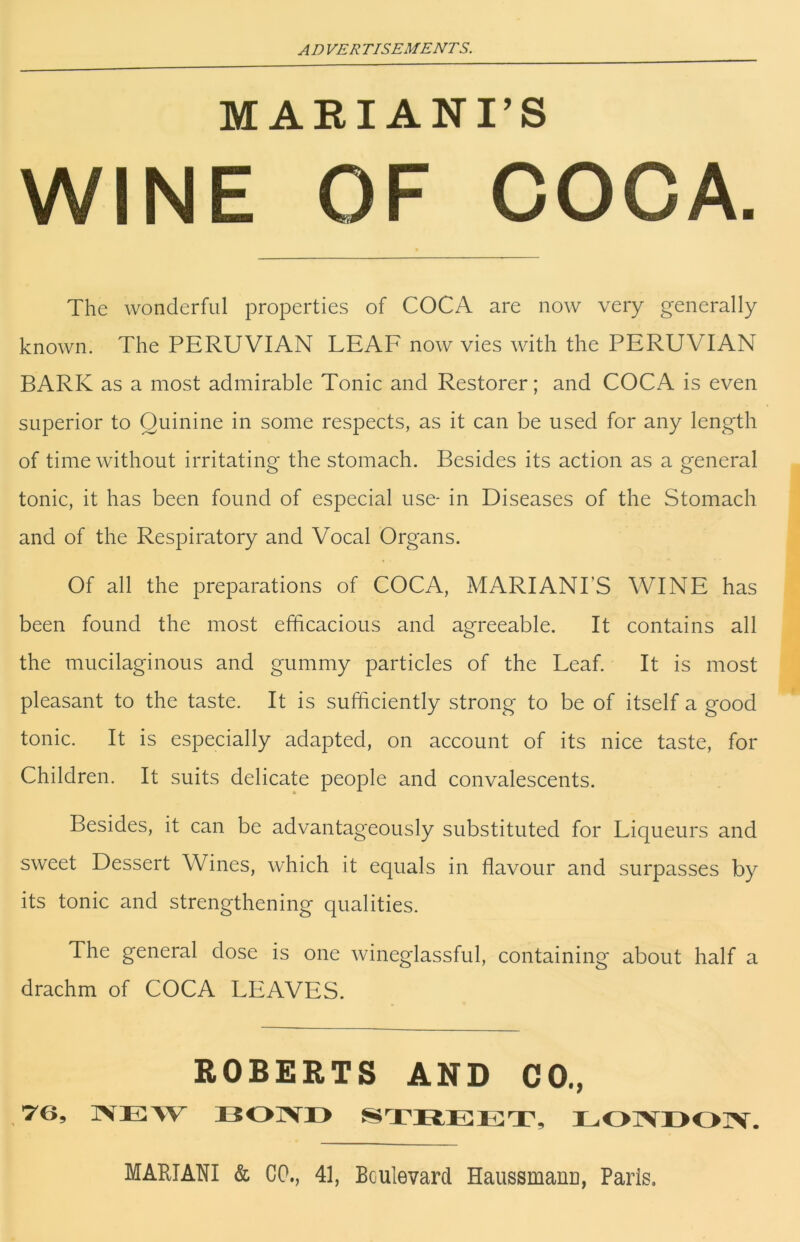 MAEIANI’S WINE OF COCA. The wonderful properties of COCA are now very generally known. The PERUVIAN LEAF now vies with the PERUVIAN BARK as a most admirable Tonic and Restorer; and COCA is even superior to Quinine in some respects, as it can be used for any length of time without irritating the stomach. Besides its action as a general tonic, it has been found of especial use- in Diseases of the Stomach and of the Respiratory and Vocal Organs. Of all the preparations of COCA, MARIANPS WINE has been found the most efficacious and agreeable. It contains all the mucilaginous and gummy particles of the Leaf. It is most pleasant to the taste. It is sufficiently strong to be of itself a good tonic. It is especially adapted, on account of its nice taste, for Children. It suits delicate people and convalescents. Besides, it can be advantageously substituted for Liqueurs and sweet Dessert Wines, which it equals in flavour and surpasses by its tonic and strengthening qualities. The general dose is one wineglassful, containing about half a drachm of COCA LEAVES. ROBERTS AND CO., ,76, IVEW BOTVO STBEET, EOlVBOIV. MARIANI & CO., 41, Boulevard Haussmanu, Paris.