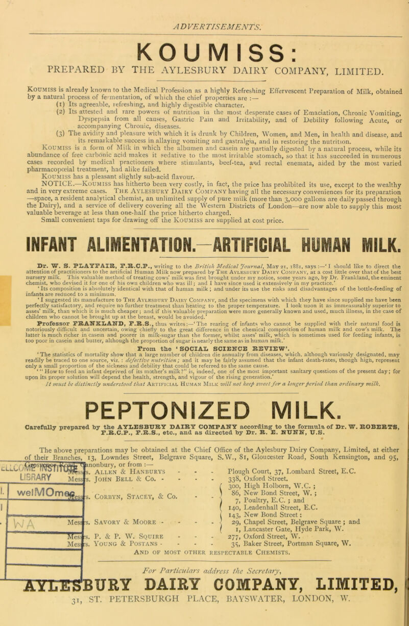 KOUMISS; PREPARED BY THE AYLESBURY DAIRY COMPANY, LIMITED. Koumiss is already known to the Medical Profession as a highly Refreshing Effervescent Preparation of Milk, obtained by a natural process of fermentation, of which the chief properties are :— (1) Its agreeable, refreshing, and highly digestible character. (2) Its attested and rare powers ot nutrition in the most desperate cases of Emaciation, Chronic Vomiting, Dyspepsia from all causes. Gastric Pain and Irritability, and of Debility following Acute, or accompanying Chronic, diseases. (3) The avidity and pleasure with which it is drunk by Children, Women, and Men, in health and disease, and its remarkable success in allaying vomiting and gastralgia, and in restoring the nutrition. Koumiss is a form of Milk in which the albumen and casein are partially digested by a natural process, while its abundance of free carbonic acid makes it sedative to the most irritable stomach, so that it has succeeded in numerous cases recorded by medical practioners where stimulants, beef-tea, and rectal enemata, aided by the most varied pharmacopoeial treatment, had alike failed. Koumiss has a pleasant slightly sub-acid flavour. NOTICE.—Koumiss has hitherto been very costly, in fact, the price has prohibited its use, except to the wealthy and in very extreme cases. The Aylesbury Dairy Company having all the necessary conveniences for its preparation —space, a resident analytical chemist, an unlimited supply of pure milk (more than 3,000 gallons are daily passed through the Dairy), and a service of delivery covering all the Western Districts of London—are now able to supply this most valuable beverage at less than one-half the price hitherto charged. Small convenient taps for drawing off the Koumiss are supplied at cost price. INFANT ALIMENTATION.-ARTIFICIAL HUMAN MILK. Dr. W. S. PXiAYFAIR, P.R.C.P., writing to the British Medical Jourfial, May 21, 1881, says;—‘I should like to direct the attention of practitioners to the artificial Human Milk now prepared by The Aylesbury Dairy Co.mpany, at a cost little over that of the best nursery milk. This valuable method of treating cows’ milk was first brought under my notice, some years ago, by Dr. Frankland, the eminent chemist, who devised it for one of his own children who was ill; .and I have since used it extensively in my practice.’ ‘ Its composition is absolutely identical with that of human milk ; and under its use the risks and disadvantages of the bottle-feeding of infants are reduced to a minimum. ‘ I suggested its manufacture to The Aylesbury Dairy Company, and the specimens with which they have since supplied me have been perfectly satisfactory, and require no further treatment than heating to the proper temperature. I look uoon it as immeasurably superior to asses’ milk, than which it is much cheaper; and if this valuable preparation were more generally known and used, much illness, in the case of children who cannot be brought up at the breast, would be avoided.’ Professor PRANKIiAND, P.R.S., thus writes:—‘The rearing of infants who cannot be supplied with their natural food is notoriously difficult and uncertain, owing chiefly to the great difference in the chemical composition of human milk and cow’s milk. The latter is much richer in casein and poorer in milk-sugar than the former, whilst asses’ milk, which is sometimes used for feeding infants, is too poor in casein and butter, although the proportion of sugar is nearly the same as in human milk.’ Prom the ‘ SOCIAL SCIENCE REVIEW’. ‘The statistics of mortality show that a large number of children die annually from diseases, which, although variously designated, may readily be traced to one source, viz. : defective nutrition; and it may be fairly assumed that the infant death-rates, though high, represent only a small proportion of the sickness and debility that could be referred to the same cause. ‘ “ Howto feed an infant deprived of its mother’s milk?” is, indeed, one of the most important sanitary questions of the present day; for upon its proper solution will depend the health, strength, and vigour of the rising generation.’ It must be distinctly uriderstood that Artificial Human Milk vuill 7iot keep siveet for a lotigerperiod than 07'ditiary inilk. PEPTONIZED MILK. Carefully prepared by the AYLESBURY DAIRY COMPANY according' to the formula of Dr. W. ROBERTS, P.R.C.P., P.R.S., etc., and as directed by Dr. R. E. NUNN, U.S. The above preparations may be obtained at the Chief Office of the Aylesbury Dairy Company, Limited, at either of their Branches, 13, Lowndes Street, Belgrave Square, S. VV., 81, Gloucester Road, South Kensington, and 95, ■^nonbury, or from :— tLLCO Lf-BRARY ss Mess welMOm t; s. Allen & Hanburys s. John Bell & Co. - ^ s. CoRBYN, Stacey, & Co. Mess -s. Savory & Moore Hes*s. P. & P. W. Squire Mesi rs. Young & Postans - And of most other respectable Chemists. For Particulars address the Secretary,, Plough Court, 37, Lombard Street, E.C. 338, Oxford Street. 300, High Plolborn, W.C. ; 86, New Bond Street, W. ; 7, Poultry, E.C. ; and 140, Leadenhall Street, E.C. 143, New Bond Street; 29, Chapel Street, Belgrave Square ; and i, Lancaster Gate, Hyde Park, W. 277, Oxford Street, W. 3:5, Baker Street, Portman Square, W. SYLESBURY DAIRY COMPANY, LIMITED, 31, ST. PETERSBURGH PLACE, B.AYSW.ATER, LONDON, W.