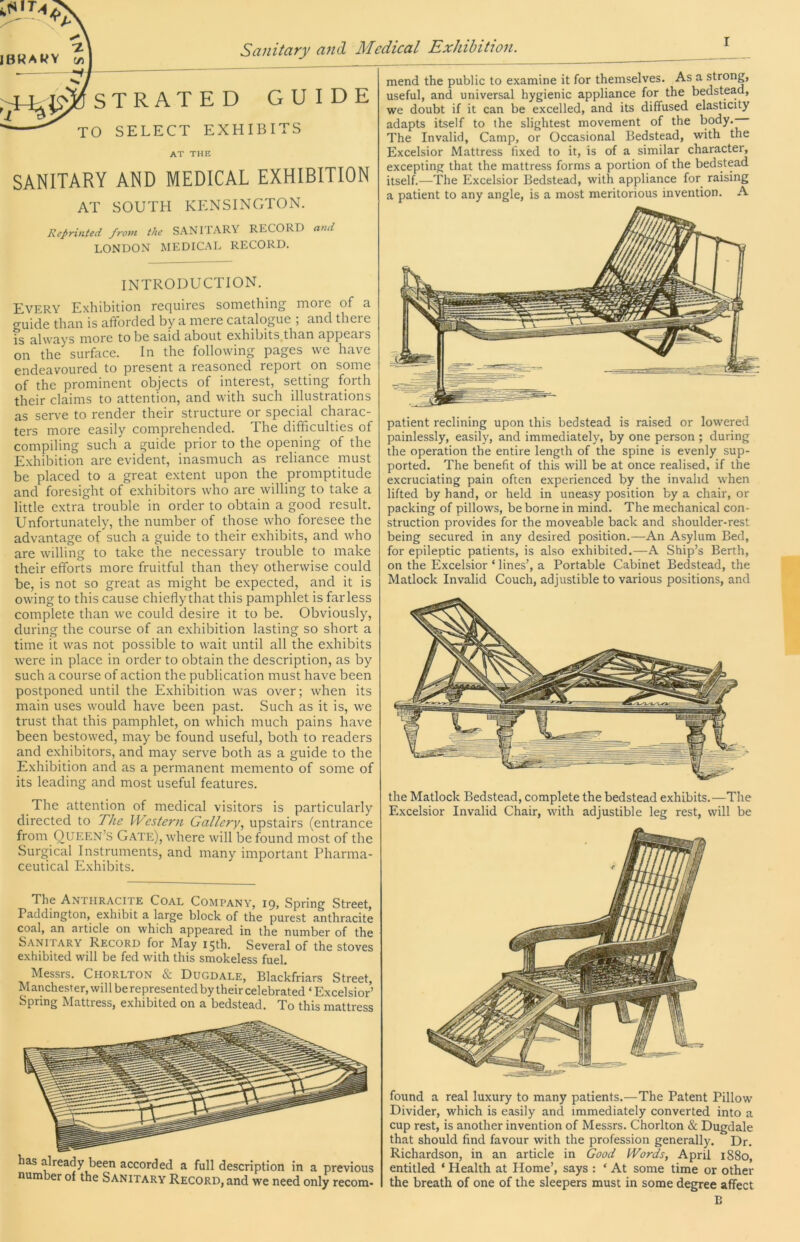 iBRAtfY c/j I ;^^STRATED GUIDE ^ TO SELECT EXHIBITS at the SANITARY AND MEDICAL EXHIBITION AT SOUTH KENSINGTON. Reprinted from the SANITARY RECORD and LONDON MEDICAL RECORD. INTRODUCTION. Every Exhibition requires something more of a ^uicle than is afifordecl by a mere catalogue , and thei e is always more to be said about exhibits than appears on the surface. In the following pages we have endeavoured to present a reasoned report on some of the prominent objects of interest, setting forth their claims to attention, and with such illustrations as serve to render their structure or special charac- ters more easily comprehended. The difficulties of compiling such a guide prior to the opening of the Exhibition are evident, inasmuch as reliance must be placed to a great extent upon the promptitude and foresight of exhibitors who are willing to take a little extra trouble in order to obtain a good result. Unfortunately, the number of those who foresee the advantage of such a guide to their exhibits, and who are willing to take the necessary trouble to make their efforts more fruitful than they otherwise could be, is not so great as might be expected, and it is owing to this cause chiefly that this pamphlet is far less complete than we could desire it to be. Obviously, during the course of an exhibition lasting so short a time it was not possible to wait until all the exhibits were in place in order to obtain the description, as by such a course of action the publication must have been postponed until the Exhibition was over; when its main uses would have been past. Such as it is, we trust that this pamphlet, on which much pains have been bestowed, may be found useful, both to readers and exhibitors, and may serve both as a guide to the Exhibition and as a permanent memento of some of its leading and most useful features. The attention of medical visitors is particularly directed to The Western Gallery., upstairs (entrance from Queen’s Gate), where will be found most of the Surgical Instruments, and many important Pharma- ceutical Exhibits. The Anthracite Coal Company, 19, Spring Street, Paddington, exhibit a large block of the purest anthracite coal, an article on which appeared in the number of the Sanitary Record for May 15th. Several of the stoves exhibited will be fed with this smokeless fuel. Messrs. Chorlton & Dugdale, Blackfriars Street, Manchester, will be represented by their celebrated ‘ Excelsior’ Spring Mattress, exhibited on a bedstead. To this mattress has already been accorded a full description in a previous num er of the Sanitary Record, and we need only recom- mend the public to examine it for themselves. As a strong, useful, and universal hygienic appliance for the bedstead, we doubt if it can be excelled, and its diffused elasticity adapts itself to the slightest movement of the body.— The Invalid, Camp, or Occasional Bedstead, with the Excelsior Mattress fixed to it, is of a similar character, excepting that the mattress forms a portion of the bedstead itself.—The Excelsior Bedstead, with appliance for raising a patient to any angle, is a most meritorious invention. A patient reclining upon this bedstead is raised or lowered painlessly, easily, and immediately, by one person ; during the operation the entire length of the spine is evenly sup- ported. The benefit of this will be at once realised, if the excruciating pain often experienced by the invalid when lifted by hand, or held in uneasy position by a chair, or packing of pillows, be borne in mind. The mechanical con- struction provides for the moveable back and shoulder-rest being secured in any desired position.—An Asylum Bed, for epileptic patients, is also exhibited.—A Ship’s Berth, on the Excelsior ‘ lines’, a Portable Cabinet Bedstead, the Matlock Invalid Couch, adjustible to various positions, and the Matlock Bedstead, complete the bedstead exhibits.—The Excelsior Invalid Chair, with adjustible leg rest, will be found a real luxury to many patients.—The Patent Pillow Divider, which is easily and immediately converted into a cup rest, is another invention of Messrs. Chorlton & Dugdale that should find favour with the profession generally. Dr. Richardson, in an article in Good Words, April 1880, entitled ‘ Health at Home’, says : ‘ At some time or other the breath of one of the sleepers must in some degree affect B