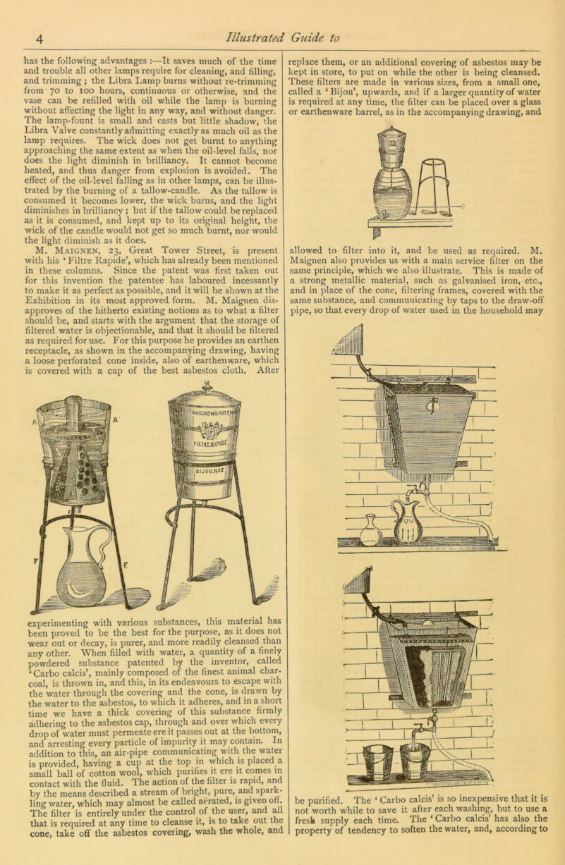 has the following advantages :—It saves much of the time and trouble all other lamps require for cleaning, and filling, and trimming ; the Libra Lamp burns without re-trimming from 70 to 100 hours, continuous or otherwise, and the vase can be refilled with oil while the lamp is burning without affecting the light in any way, and without danger. The lamp-fount is small and casts but little shadow, the Libra Valve constantly admitting exactly as much oil as the lamp requires. The wick does not get burnt to anything approaching the same extent as when the oil-level falls, nor does the light diminish in brilliancy. It cannot become heated, and thus danger from explosion is avoided. The effect of the oil-level falling as in other lamps, can be illus- trated by the burning of a tallow-candle. As the tallow is consumed it becomes lower, the wick burns, and the light diminishes in brilliancy ; but if the tallow could be replaced as it is consumed, and kept up to its original height, the wick of the candle would not get so much burnt, nor would the light diminish as it does. M. Maignen, 23, Great Tower Street, is present with his ‘ Filtre Rapide’, which has already been mentioned in these columns. Since the patent was first taken out for this invention the patentee has laboured incessantly to make it as perfect as possible, and it will be shown at the Exhibition in its most approved form. M. Maignen dis- approves of the hitherto existing notions as to what a filter should be, and starts with the argument that the storage of filtered water is objectionable, and that it should be filtered as required for use. For this purpose he provides an earthen receptacle, as shown in the accompanying drawing, having a loose perforated cone inside, also of earthenware, which is covered with a cup of the best asbestos cloth. After experimenting with various substances, this material has been proved to be the best for the purpose, as it does not wear out or decay, is purer, and more readily cleansed than any other. When filled with water, a quantity of a finely powdered substance patented by the inventor, called ‘ Carbo calcis’, mainly composed of the finest animal char- coal, is thrown in, and this, in its endeavours to escape with the water through the covering and the cone, is drawn by the water to the asbestos, to which it adheres, and in a short time we have a thick covering of this substance firmly adhering to the asbestos cap, through and over which every drop of water must permeate ere it passes out at the bottom, and arresting every particle of impurity it may contain. In addition to this, an air-pipe communicating with the water is provided, having a cup at the top in which is placed a small ball of cotton wool, which purifies it ere it comes m contact with the fluid. The action of the filter is rapid, and by the means described a stream of bright, pure, and spark- ling water, which may almost be called aerated, is given off. The filter is entirely under the control of the user, and all that is required at any time to cleanse it, is to take out the cone, take off the asbestos covering, wash the whole, and replace them, or an additional covering of asbestos may be kept in store, to put on while the other is being cleansed. These filters are made in various sizes, from a small one, called a ‘Bijou’, upwards, and if a larger quantity of water is required at any time, the filter can be placed over a glass or earthenware barrel, as in the accompanying drawing, and allowed to filter into it, and be used as required. M. Maignen also provides us with a main service filter on the same principle, which we also illustrate. This is made of a strong metallic material, such as galvanised iron, etc., and in place of the cone, filtering frames, covered with the same substance, and communicating by taps to the draw-off pipe, so that every drop of water used in the household may .rr: be purified. The ‘ Carbo calcis’ is so inexpensive that it is not worth while to save it after each washiiig, but to use a fresk supply each time. The ‘ Carbo calcis’ has also the property of tendency to soften the water, and, according to