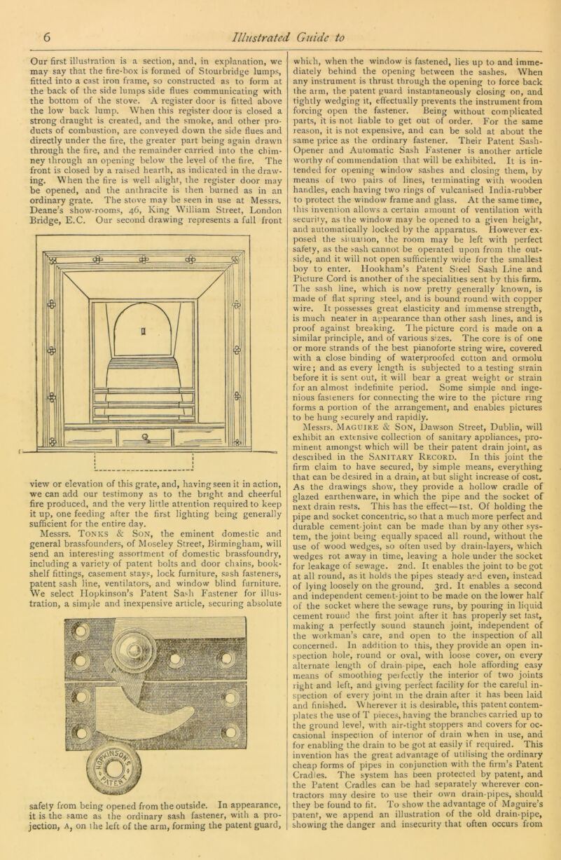 Our first illustration is a section, and, in explanation, we may say that the fire-box is formed of Stourbridge lumps, fitted into a cast iron frame, so constructed as to form at the back of the side lumps side flues communicating with the bottom of the stove. A register door is fitted above the low back lump. When this register door is closed a strong draught is created, and the smoke, and other pro- ducts of combustion, are conveyed down the side flues and directly under the fire, the greater part being again drawn through the fire, and the remainder carried into the chim- ney through an opening below the level of the fire. The front is closed by a raised hearth, as indicated in the draw- ing. When the fire is well alight, the register door may be opened, and the anthracite is then burned as in an ordinary grate. The stove may be seen in use at Messrs. Deane’s show-room.s, 46, King William Street, London Bridge, E.C. Our second drawing represents a full front view or elevation of this grate, and, having seen it in action, we can add our testimony as to the bright and cheerful fire produced, and the very little attention required to keep it up, one feeding after the first lighting being generally sufficient for the entire day. Messrs. Tonks & Son, the eminent domestic and general brassfounders, of Moseley Street, Birmingham, will send an interesting assortment of domestic brassfoundry, including a variety of patent bolts and door chains, book- shelf fittings, casement stays, lock furniture, sash fasteners, patent sash line, ventilators, and window blind furniture. We select Ilopkinson’s Patent Sash Fastener for illus- tration, a simple and inexpensive article, securing absolute safety from being opened from the outside. In appearance, it is the same as the ordinary sash fastener, with a pro- jection, Aj on the left of the arm, forming the patent guard. which, when the window is fastened, lies up to and imme- diately behind the opening between the sashes. When any instrument is thrust through the opening to force back the arm, the patent guard instantaneously closing on, and tightly wedging it, effectually prevents the instrument from forcing open the fastener. Being without complicated parts, it is not liable to get out of order. For the same reason, it is not expensive, and can be sold at about the same price as the ordinary fastener. Their Patent Sash- Opener and Automatic Sash Fastener is another article worthy of commendation that will be exhibited. It is in- tendecl for opening window sashes and closing them, by means of two pairs of lines, terminating with wooden handles, each having two rings of vulcanised India-rubber to protect the window frame and glass. At the same time, this invention allows a cei'tain amount of ventilation with security, as the window may be opened to a given height, and automatically locked by the apparatus. However ex- posed the situation, the room may be left with perfect safety, as the sash cannot be operated upon from the out- side, and it will not open sufficiently wide for the smallest boy to enter. Hookham’s Patent Steel Sash I.ine and Picture Cord is another of the specialities sent by this firm. The sash line, which is now pretty generally known, is made of flat spring steel, and is bound round with copper wire. It possesses great elasticity and immense strength, is much neater in appearance than other sash lines, and is proof against breaking. The picture cord is made on a similar principle, and of various s’zes. The core is of one or more strands of the best pianoforte string wire, covered with a close binding of waterproofed cotton and ormolu wire; and as every length is subjected to a testing strain before it is sent out, it will bear a great weight or strain for an almost indefinite period. Some simple and inge- nious fasteners for connecting the wire to the picture ring forms a portion of the arrangement, and enables pictures to be hung securely and rapidly. Messrs. Maguike & SoN, Dawson Street, Dublin, will exhibit an extensive collection of sanitary apoliances, pro- minent amongst which will be their patent drain joint, as desciibed in the Sanitary Record. In this joint the firm claim to have secured, by simple means, everything that can be desired in a drain, at but slight increase of cost. As the drawings show, they provide a hollow cradle of glazed earthenware, in which the pipe and the socket of next drain rests. This has the effect—ist. Of holding the pipe and socket concentric, so that a much more perfect and durable cement-joint can be made than by any other sys- tem, the joint being equally spaced all round, wdthout the use of wood wedges, so often used by drain-layers, which wedges rot away in time, leaving a hole under the socket for leakage of sewage. 2nd. It enables the joint to be got at all round, as it holds the pipes steady ard even, instead of lying loosely on the ground. 3rd. It enables a second and independent cement-joint to be made on the lower half of the socket where the sewage runs, by pouring in liquid cement round the first joint after it has properly set last, making a perfectly sound staunch joint, independent of the workman’s care, and open to the inspection of all concerned. In addition to this, they provide an open in- spection hole, round or oval, with loose cover, on every alternate length of drain pipe, each hole affording easy means of smoothing peifectly the interior of two joints right and left, and giving perfect facility for the carelul in- spection of every joint in the drain after it has been laid and finished. Wherever it is desirable, this patent contem- plates the use of T pieces, having the branches carried up to the ground level, with air-tight stoppers and covers for oc- casional inspection of interior of drain when in use, and for enabling the drain to be got at easily if required. This invention has the great advantage of utilising the ordinary cheap forms of pipes in conjunction with the firm’s Patent Cradles. The system has been protected by patent, and the Patent Cradles can be had separately wherever con- tractors may desire to use their own drain-pipes, should they be found to fit. To show the advantage of Maguire’s patent, we append an illustration of the old drain-pipe, showing the danger and insecurity that often occurs from