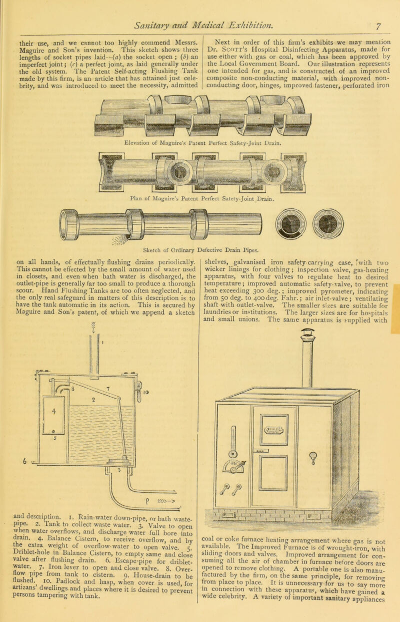 their use, and we cannot too highly commend Messrs. Maguire and Son’s invention. This sketch shows three lengths of socket pipes laid—[a) the socket open ; {b) an imperfect joint; {c) a perfect joint, as laid generally under the old system. The Patent Self-acting Flushing Tank made by this firm, is an article that has attained just cele- brity, and was introduced to meet the necessity, admitted Next in order of this firm’s exhibits we may mention Dr. Scott’s Hospital Disinfecting Apparatus, made for use either with gas or coal, which has been approved by the Local Government Board. Our illustration represents one intended for gas, and is constructed of an improved composite non-conducting material, with improved non- conducting door, hinges, improved fastener, perforated iron Elevation of Maguire’s Patent Perfect Safety-Joint Drain. Plan of Maguire’s Patent Perfect Salety-Joint Drain. on all hands, of effectually flushing drains periodically. This cannot be effected by the small amount of water used in closets, and even when bath water is discharged, the outlet-pipe is generally far too small to produce a thorough scour. Hand Flushing Tanks are too often neglected, and the only real safeguard in matters of this description is to have the tank automatic in its action. This is secured by Maguire and Son’s patent, of which we append a sketch and descuption. i. Rain-water down-pipe, or bath waste- pipe. 2. Tank to collect waste water. 3. Valve to open when water overflows, and discharge water full bore into dram. 4. Balance Cistern, to receive overflow, and by the extra weight of overflow-water to open valve. 1;. Dnblet-hole in Balance Cistern, to empty same and dose valve after flushing drain. 6. Escape-pipe for driblet- water. 7. Iron lever to open and close valve. 8. Over- flow pipe from tank to cistern. 9. House-drain to be Hushed.^ 10. Padlock and hasp, when cover is used, for artizans dwellings and places where it is desired to prevent persons tampering with tank. shelves, galvanised iron safety carrying case, [with two wicker linings for clothing ; inspection valve, gas-heating apparatus, with four valves to regulate heat to desired temperature; improved automatic safety-valve, to prevent heat exceeding 300 deg. ; improved pyrometer, indicating from 50 deg. to 400 deg. Fahr.; air inlet-valve; ventilating shaft with outlet-valve. The smaller sizes are suitable for laundries or institutions. The larger sizes are for hospitals and small unions. Tlie same apparatus is supplied with coal or coke furnace heating arrangement where gas is not available. The Improved Furnace is of wrought-iron, with sliding doors and valves. Improved arrangement for con- suming all the air of chamber in furnace before doors are opened to remove clothing. A portable one is also manu- factured by the film, on the same principle, for removing from place to place. It is unnecessary for us to say more in connection with these apparatus, which have g.ained a wide celebrity. A variety of important sanitary appliances