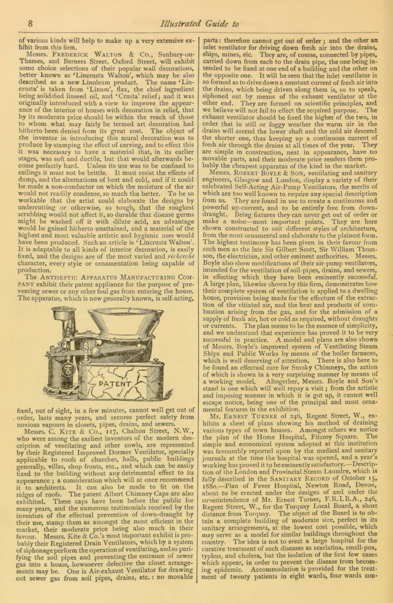 of various kinds will help to make up a very extensive ex- hibit from this firm. Messrs. Frederick Walton & Co., Sunbury-on- Thames, and Berners Street, Oxford. Street, will exhibit some choice selections of their popular wall decorations, better known as ‘Lincrusta Walton’, which may be also described, as a new Linoleum product. The name ‘Lin- crusta’ is taken from ‘Linum’, flax, the chief ingredient being solidified linseed oil, and ‘Crusta’ relief; and it was originally introduced with a view to improve the appear- ance of the interior of houses with decoration in relief, that by its moderate price should be within the reach of those to whom what may fairly be termed art decoration had hitherto been denied from its great cost. The object of the inventor in introducing this mural decoration was to produce by stamping the effect of carving, and to effect this It was necessary to have a material that, in its earlier stages, was soft and ductile, but that would afterwards be- come perfectly hard. Unless its use was to be confined to ceilings it must not be brittle. It must resist the effects of damp, and the alternations of heat and cold, and if it could be made a non-conductor on which the moisture of the air would not readily condense, so much the better. To be so workable that the artist could elaborate the designs by undercutting or otherwise, so tough, that the roughest scrubbing would not affect it, so durable that disease germs might be washed off it with dilute acid, an advantage would be gained hitherto unattained, and a material of the highest and most valuable artistic and hygienic uses would have been produced. Such an article is ‘Lincrusta Walton’. It is adaptable to all kinds of interior decoration, is easily fixed, and the designs are of the most varied and recherche character, every style or ornamentation being capable of production. The Antiseptic Apparatus Manufacturing Com- pany exhibit their patent appliance for the purpose of pre- venting sewer or any other foul gas from entering the house. The apparatus, which is now generally known, is self-acting. fixer!, out of sight, in a few minutes, cannot well get out of order, lasts many years, and secures perfect safety from noxious vapours in closets, pipes, drains, and sewers. Messrs. C. Kite & Co., 117, Chalton Street, N.W., who were among the earliest inventors of the modern des- cription of ventilating and other cowls, are represented by their Registered Improved Dormer Ventilator, specially applicable to roofs of churches, halls, public buildings generally, villas, shop fronts, etc., and which can be easily fixed to the building without any detrimental effect to its appearance ; a consideration which will at once recommend it to architects. It can also be made to fit on the ridges of roofs. The patent Albert Chimney Caps are also exhibited. These caps have been before the public for many years, and the numerous testimonials received by the inventors of the effectual prevention of down-draught by their use, stamp them as amongst the most efficieiit in the market, their moderate price being also much in their favour. Messrs. Kite & Co.’s most important exhibit is pro- bably their Registered Drain Ventilators, which by a systein of siphonage perform the operation of ventilating, and so puri- fying the soil pipes and preventing the entrance of sewer gas into a house, howsoever defective the closet arrange- ments may be. One is Air-exhaust Ventilator for drawing out sewer gas from soil pipes, drains, etc.: no movable parts: therefore cannot get out of order ; and the other an inlet ventilator for driving down fresh air into the drains, ships, mines, eic. They are, of course, connected by pipes, carried down from each to the drain pipe, the one being in- tended to be fixed at one end of a building and the other on the opposite one. It will be seen that the inlet ventilator is so formed as to drive down a constant current of fresh air into the drains, which being driven along them is, so to speak, siphoned out by means of the exhaust ventilator at the other end. They are formed on scientific principles, and we believe will not fail to effect the required purpose. The exhaust ventilator should be fixed the higher of the two, in order that in still or foggy weather the warm air in the drains will ascend the lower shaft and the cold air descend the shorter one, thus keeping up a continuous current of fresh air through the drains at all times of the year. They are simple in construction, neat in appearance, have no movable parts, and their moderate price renders them pro- bably the cheapest apparatus of the kind in the market. Messrs. Robert Boyle & Son, ventilating and sanitary engineers, Glasgow and London, display a variety of their celebrated Self-Acting Air-Pump Ventilators, the merits of which are too well known to require any special description from us. They are found in use to create a continuous and powerful up-current, and to be entirely free from down- draught. Being fixtures they can never get out of order or make a noise—most important points. They are here shown constructed to suit different styles of architecture, from the most ornamental and elaborate to the plainest form. The highest testimony has been given in their favour from such men as the late Sir Gilbert Scott, Sir William Thom- son, the electrician, and other eminent authorities. Messrs. Boyle also show modifications of their air-pump ventilators, intended for the ventilation of soil-pipes, drains, and sewers, in effecting which they have been eminently successful. A large plan, likewise shown by this firm, demonstrates how their complete system of ventilation is applied to a dwelling house, provision being made for the effecture of the extrac- tion of the vitiated air, and the heat and products of com- bustion arising from the gas, and for the admission of a supply of fresh air, hot or cold as required, without draughts or currents. The plan seems to be the essence of simplicity, and we understand that experience has proved it to be very successful in practice. A model and plans are also shown of Messrs. Boyle’s improved system of Ventilating Steam Ships and Public Works by means of the boiler furnaces, which is well deserving of attention. There is also here to be found an effectual cure for Smoky Chimneys, the action of which is shown in a very surprising manner by means of a working model. Altogether, Messrs. Boyle and Son’s stand is one which will well repay a visit; from the artistic and imposing manner in which it is got up, it cannot well escape notice, being one of the principal and most orna- mental features in the exhibition. Mr. Ernest Turner of 246, Regent Street, W,, ex- hibits a sheet of plans showing his method of draining various types of town houses. Amongst others we notice the plan of the Home Hospital, Fitzroy Square. The simple and economical system adopted at this institution was favourably reported upon by the medical and sanitary journals at the time the hospital w^as opened, and a year’s working has proved it to be eminently satisfactory.—Descrip- tion of the London and Provincial Steam Laundry, which is fully described in the Sanitary Record of October 15, 1880.—Plan of Fever Hospital, Newton Road, Devon, about to be erected under the designs of and under the suoerintendence of Mr. Ernest Turner, F.R.I.B.A., 246, Regent Street, W., for the Torquay Local Board, a short distance from Torquay. The object of the Board is to ob- tain a complete building of moderate size, perfect in its sanitary arrangements, at the lowest cost possible, which may serve as a model for similar buildings throughout the country. The idea is not to erect a large hospital for the curative treatment of such diseases as scarlatina, small-pox, typhus, and cholera, but the isolation of the first few cases which appear, in order to prevent the disease from becom- ing epidemic. Accommodation is provided for the treat- ment of twenty patients in eight wards, four wards con-