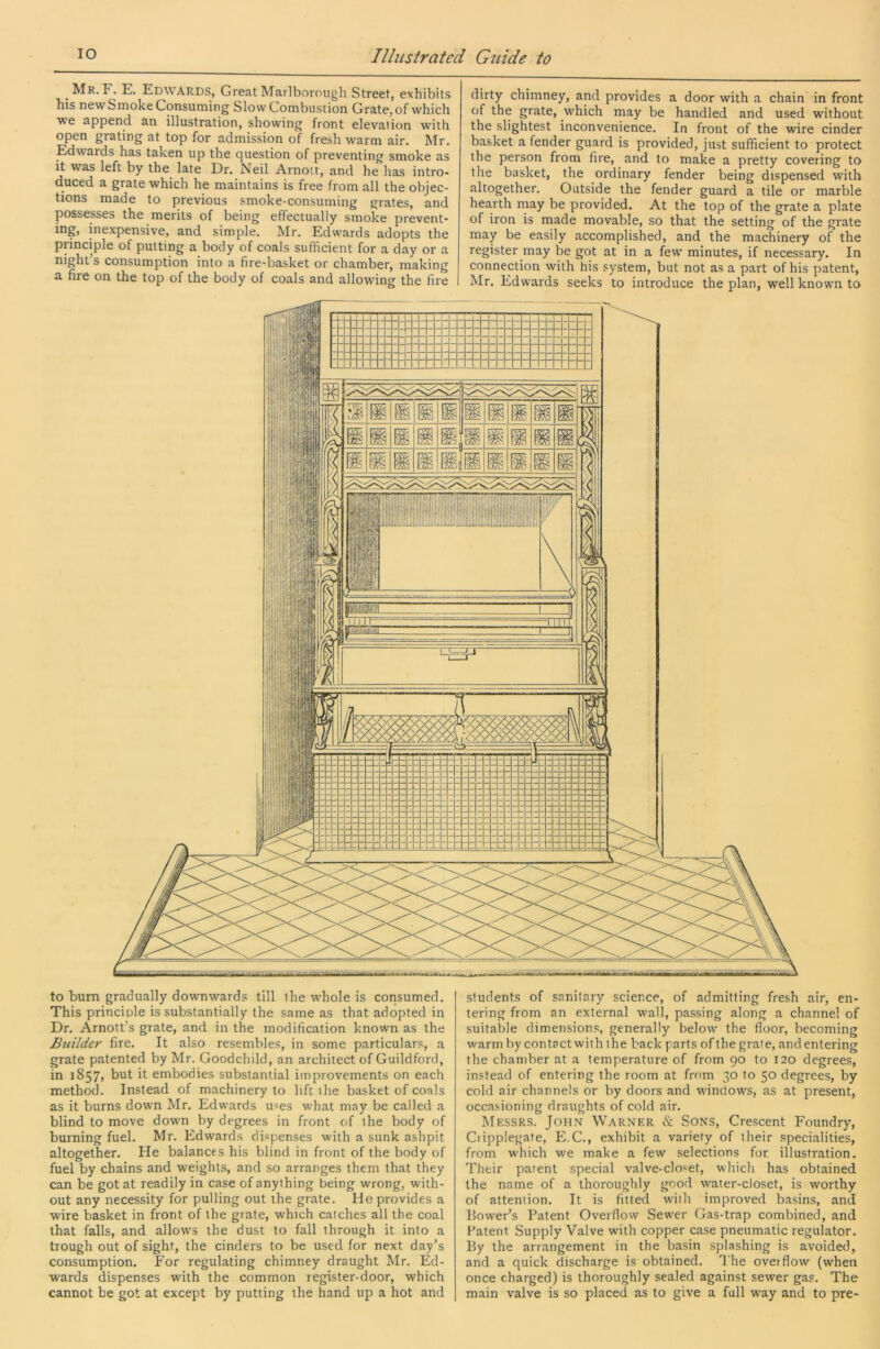 Mr. F. E. Edwards, Great Marlborough Street, exhibits his new Smoke Consuming Slow Combustion Grate, of which we append an illustration, showing front elevation with open grating at top for admission of fresh warm air. Mr. Edwards has taken up the question of preventing smoke as it was left by the late Er. Neil Arnoit, and he has intro- duced a grate which he maintains is free from all the objec- tions made to previous smoke-consuming grates, and possesses the merits of being eflectually smoke prevent- ing, inexpensive, and simple, hir. Edwards adopts the principle of putting a body of coals sufficient for a day or a night’s consumption into a fire-basket or chamber, making a fire on the top of the body of coals and allowing the fire dirty chimney, and provides a door with a chain in front of the grate, which may be handled and used without the slightest inconvenience. In front of the wire cinder basket a fender guard is provided, just sufficient to protect the person from fire, and to make a pretty covering to the basket, the ordinary fender being dispensed with altogether. Outside the fender guard a tile or marble hearth may be provided. At the top of the grate a plate of iron is made movable, so that the setting of the grate may be easily accomplished, and the machinery of the register may be got at in a few minutes, if necessary. In connection with his system, but not as a part of his patent, Mr. Edwards seeks to introduce the plan, well known to to bum gradually downwards till the whole is consumed. This principle is substantially the same as that adopted in Dr. Arnott’s grate, and in the modification known as the Builder fire. It also resembles, in some particulars, a grate patented by Mr. Goodchild, an architect of Guildford, in 1857, but it embodies substantial improvements on each method. Instead of machinery to lift the basket of coals as it burns down Mr. Edwards u«es what may be called a blind to move down by degrees in front of the body of burning fuel. Mr. Edwards dispenses with a sunk ashpit altogether. He balances his blind in front of the body of fuel by chains and weights, and so arranges them that they can be got at readily in case of anything being wrong, with- out any necessity for pulling out the grate. He provides a wire basket in front of the grate, which catches all the coal that falls, and allows the dust to fall through it into a trough out of sight, the cinders to be used for next day’s consumption. For regulating chimney draught Mr. Ed- wards dispenses with the common register-door, which cannot be got at except by putting the hand up a hot and students of sanitary science, of admitting fresh air, en- tering from an external wall, passing along a channel of suitable dimensions, generally below the floor, becoming warm by contact with the back parts of the grate, and entering the chamber at a temperature of from 90 to i2o degrees, instead of entering the room at fmm 30 to 50 degrees, by cold air channels or by doors and windows, as at present, occasioning draughts of cold air. Messrs. John Warner & Sons, Crescent Foundry, Cripplegate, E.C., exhibit a variety of their specialities, from which we make a few selections for illustration. Their patent special valve-closet, which has obtained the name of a thoroughly good water-closet, is worthy of attention. It is fitted with improved basins, and Bower’s Patent Overflow Sewer Gas-trap combined, and Patent Supply Valve with copper case pneumatic regulator. By the arrangement in the basin splashing is avoided, and a quick discharge is obtained. The overflow (when once charged) is thoroughly sealed against sewer gas. The main valve is so placed as to give a full way and to pre-