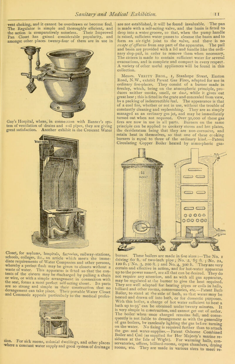 vent choking, and it cannot be overdrawn or become foul. The Regulator is simple and thoroughly efficient, and the action is comparatively noiseless. Their Improved Pan Closet has gained considerable popularity, and amongst other places twenty-four of them are in use in Guy’s Hospital, where, in connection with Banner’s sys- tem of ventilation of drains and soil pipes, they are giving great satisfaction. Another exhibit is the Crescent Water Closet, for asylums, hospitals, factories, railway-stations, schools, colleges, &c., an article which meets the imme- diate requirements of Water Companies and other persons, whereby a perfect flush may be given to closets without a waste of w^ater. Ihis apparatus is fitted so that the con- tents of the cistern may be discharged by pulling a chain w wire, or with a simple arrangement in connection with the seat, forms a most perfect self acting closet. Its parts are so strong and simple m their construction that no derangement can take place. Their portable Water Closet and Commode appeals particulaily to the medical profes- sion. For sick rooms, colonial dwellings, and other places where a constant water supply and good system of drainage are not established, it will be found invaluable. The pan is made with a self-acting valve, and the basin is fitted to drop into a water groove, so that, when the pump handle is raised, sufficient water passes to cleanse the basin and to form an air-tight joint to the valve, and there is no escape of effluvia from any part of the apparatus. The pail and basin are provided with a lid and handle like the ordi- nary slop-pail, in order to remove them w'hen necessary. The cistern is made to contain sufficient water for several evacuations, and is complete and compact in every respect. A variety of other useful appliances will be found in this collection. Messrs. Verity Bros., i. Stanhope Street, Euston Road, N.W., exhibit Patent Gas Fires, adapted for use in ordinary fire-places. They consist of a burner made in fireclay, which, being on the atmospheric principle, pro- duces neither smoke, smell, or dust, while it gives out great heat; this is fitted in the grate and concealed from view, bv a packing of indestructible fuel. The appearance is that of a coal fire, whether or not in use, without the trouble of constantly cleaning and replenishing. They are as simply managed as an ordinary gas jet, and may be immediately turned out when not required. Over 30,000 of these gas fires are now in use in all parts. Burners on the same principle can be applied to cookery stoves and hot plates, the desideratum being that they are non-corrosive, and retain heat in themselves, so that one of these ct oking burners is equal to three of the ordinary kind.^—Patent Circulating Copper Boiler heated by atmospheric gas- burner. These boilers are made in five sizes :—The No. i driving 60 ft. of two-inch pipe; No. 2, 85 ft. ; No. 2A, 120 ft.; No. 3* 200 ft. ; and No. 4> 3*^® They are very certain and effective in action, and for hot-water apparatus up to the power named, are all that can be desired. They do not require any attention, and as with all gas apparatus, may be regulated at ihe burner to give the heat required. They are w'ell adapted for heating pipes or coils in halls, billiard and other rooms, conservatories, etc.—Patent Bath Boiler, to stand at the side of bath, so that water may be heated and drawn off into bath, or for domestic purposes. With this boijer, a charge of hot water sufficient to heat a bath up to 95 can be obtained under twenty minutes. It is very .simple in construction, and cannot get out of order. The boiler when once charged remains full, and conse- quently is not liable to derangement as with the generality of gas boilers, bv carelessly lighting the gas before turning on the water. No fixing is required further than to attach the gas and water-supplies.—Patent Osborne Combined Boiler and Coil (as supplied for Her Majesty’s marine re- sidence at the Isle of Wight). For warming halls, con- servatories, offices, billiard-rooms, organ chambers, drying rooms, etc. They are made in various sizes to meet re-