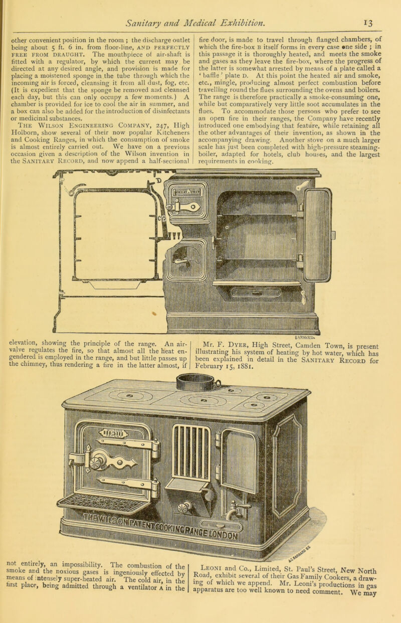 other convenient position in the room ; the discharge outlet being about 5 ft. 6 in. from floor-line, AND perfectly FREE FROM DRAUGHT. The mouthpiece of air-shaft is fitted with a regulator, by which the current may be directed at any desired angle, and provision is made for placing a moistened sponge in the tube through which the incoming air is forced, cleansing it from all dust, fog, etc. (It is expedient that the sponge be removed and cleansed each day, but this can only occupy a few moments.) A chamber is provided for ice to cool the air in summer, and a box can also be added for the introduction of disinfectants or medicinal substances. The Wilso.n Engineering Company, 247, High Holborn, show several of their now popular Kitcheners and Cooking Ranges, in which the consumption of smoke is almost entirely carried out. We have on a previous occasion given a description of the Wilson invention in the Sanit.\ry Record, and now append a half-seciional fire door, is made to travel through flanged chambers, of which the fire-box B itself forms in every case *ne side ; in this passage it is thoroughly heated, and meets the smoke and gases as they leave the fire-box, where the progress of the latter is somewhat arrested by means of a plate called a ‘ baffle ’ plate d. At this point the heated air and smoke, etc., mingle, producing almost perfect combustion before travelling round the flues surrounding the ovens and boilers. The range is therefore practically a smoke-consuming one, while but comparatively very little soot accumulates in the flues. To accommodate those persons who prefer to see an open fire in their ranges, the Company have recently introduced one embodying that feature, while retaining all the other advantages of their invention, as shown in the accompanying drawing. Another stove on a much larger scale has just been completed with high-pressure steaming- boiler, adapted for hotels, club houses, and the largest requirements in cooking. elevation, showing the principle of the range. An air- valve regulates the fire, so that almost all the heat en- gendered is employed in the range, and but little passes up the chimney, thus rendering a fire in the latter almost, if Mr. F. Dyer, High Street, Camden Town, is present illustrating his system of heating by hot water, which has been explained in detail in the Sanitary Record for February 15, i88r. not entirely, an impossibility. The combustion of the smoke and the noxious gases is ingeniously effected by means of intensely super-heated air. The cold air, in the first place, being admitted through a ventilator A in the Leoni and Co., Limited, St. Paul’s Street, New North Road, exhibit several of their Gas Family Cookers a draw- ing of which we append. Mr. Leoni’s productions in gas apparatus are too well known to need comment. We may