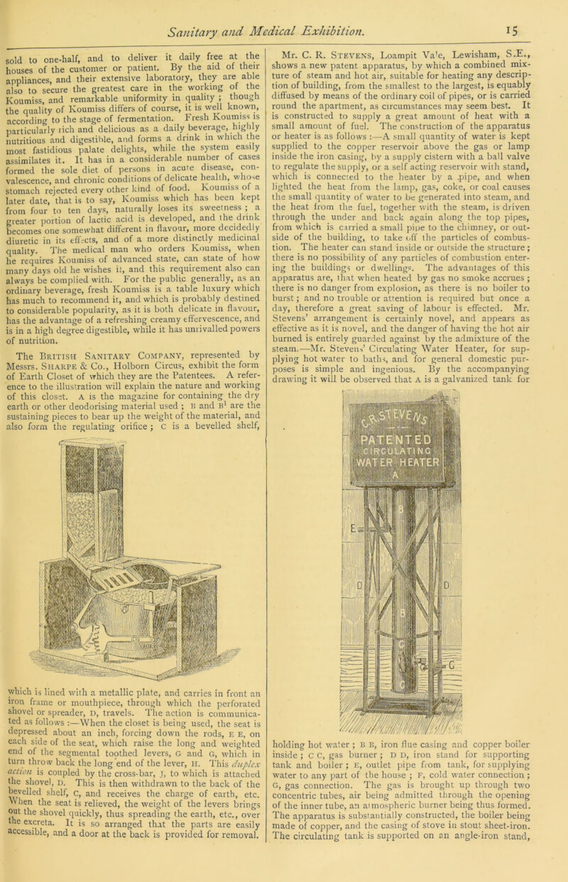 sold to one-half, and to deliver it daily free at the houses of the customer or patient. By the aid of their appliances, and their extensive laboratory, they are able also to secure the greatest care in the working of the Koumiss, and remarkable uniformity in quality ; though the quality of Koumiss differs of course, it is well known, according to the stage of fermentation. Fresh Koumiss is particularly rich and delicious as a daily beverage, highly nutritious and digestible, and forms a drink in which the most fastidious palate delights, while the system easily assimilates it. It has in a considerable number of cases formed the sole diet of persons in acute disease, con- valescence, and chronic conditions of delicate health, v;ho>e stomach rejected every other kind of food. Koumiss of a later date, that is to say. Koumiss which has been kept from four to ten days, naturally loses its sweetness ; a greater portion of lactic acid is developed, and the drink becomes one somewhat different in flavour, more decidedly diuretic in its eff:cts, and of a more distinctly medicinal quality. The medical man who orders Koumiss, when he requires Koumiss of advanced state, can state of how many days old he wishes it, and this requirement also can always be complied with. For the public generally, as an ordinary beverage, fresh Koumiss is a table luxury which has much to recommend it, and which is probably destined to considerable popularity, as it is both delicate in flavour, has the advantage of a refreshing creamy effervescence, and is in a high degree digestible, while it has unrivalled powers of nutrition. The British Sanitary Company, represented by Messrs. Sharpe & Co., Holborn Circus, exhibit the form of Earth Closet of which they are the Patentees. A refer- ence to the illustration will explain the nature and working of this closet. A is the magazine for containing the dry earth or other deodorising material used ; B and are the sustaining pieces to bear up the weight of the material, and also form the regulating orifice ; c is a bevelled shelf. which is lined with a metallic plate, and carries in front an iron frame or mouthpiece, through which the perforated shovel or spreader, D, travels. The action is communica- ted as follows ;—When the closet is being used, the seat is depressed about an inch, forcing down the rods, E E, on each side of the seat, which raise the long and weighted end of the segmental toothed levers, G and G, which in turn throw back the long end of the lever, H. This duplex action is coupled by the cross-bar, J, to which is attached tire shove), D. This is then withdrawn to the back of the bevelled shelf, c, and receives the charge of earth, etc. When the seat is relieved, the weight of the levers brings out the shovel quickly, thus spreading the earth, etc., over the excreta. It is so arranged that the parts are easily accessible, and a door at the back is provided for removal. Mr. C. R. Stevens, Loampit Va'e, Lewisham, S.E., shows a new patent apparatus, by which a combined mix- ture of steam and hot air, suitable for heating any descrip- tion of building, from the smallest to the largest, is equably diffused by means of the ordinary coil of pipes, or is carried round the apartment, as circumstances may seem best. It is constructed to .supply a great amount of heat with a small amount of fuel. The construction of the apparatus or heater is as follows ;—A small quantity of water is kept supplied to the copper reservoir above the gas or lamp inside the iron casing, by a supply cistern with a ball valve to regulate the supply, or a self acting reservoir with stand, which is connected to the heater by a .pipe, and when lighted the heat from the lamp, gas, coke, or coal causes the small quantity of water to be generated into steam, and the heat from the fuel, together with the steam, is driven through the under and back again along the top pipes, from which is carried a small pipe to the chimney, or out- side of the building, to take off the particles of combus- tion. The heater can stand inside or outside the structure; there is no possibility of any particles of combustion enter- ing the buildings or dwellings. The advantages of this apparatus are, that when heated by gas no smoke accrues ; there is no danger from explosion, as there is no boiler to burst; and no trouble or attention is required but once a day, therefore a great saving of labour is effected. Mr. Stevens’ arrangement is certainly novel, and appears as effective as it is novel, and the danger of having the hot air burned is entirely guarded against by the admixture of the steam.—Mr. Steven->’ Circulating Water Heater, for sup- plying hot water to baths, and for general domestic pur- poses is simple and ingenious. By the accompanying drawing it will be observed that A is a galvanized tank for holding hot water ; B B, iron flue casing and copper boiler inside ; c C, gas burner ; D D, iron stand for supporting tank and boiler ; E, outlet pipe from tank, for supplying water to any part of the house ; F, cold water connection ; G, gas connection. The gas is brought up through two concentric tubes, air being admitted through the opening of the inner tube, an atmospheric burner being thus formed. The apparatus is substantially constructed, the boiler being made of copper, and the casing of stove in stout sheet-iron. The circulating tank is supported on an angle-iron stand.
