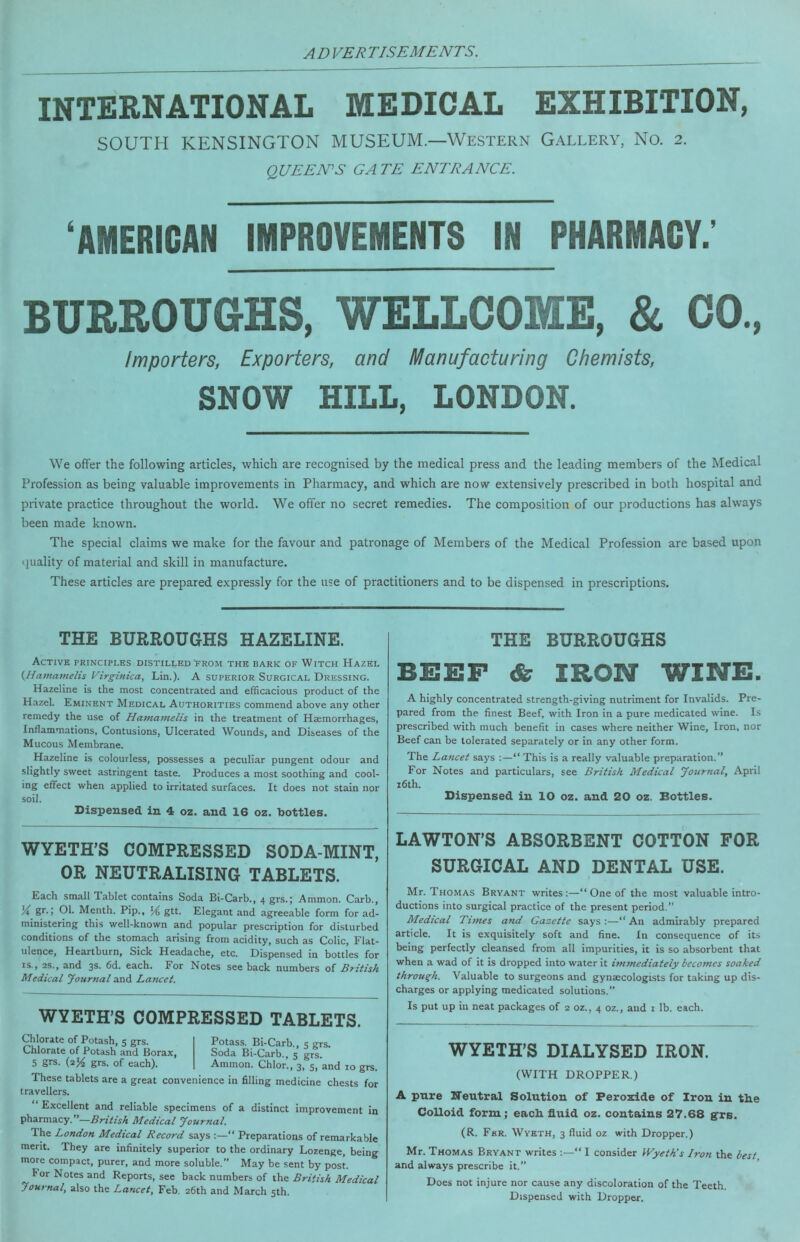 INTERNATIONAL MEDICAL EXHIBITION, SOUTH KENSINGTON MUSEUM.—Western Gallery, No. 2. QUEEN^S GATE ENTRANCE. ‘AMERICAN IMPROVEMENTS IN PHARMACY.' BURROUGHS, WELLCOME, & CO., Importers, Exporters, and Manufacturing Chemists, SNOW HILL, LONDON. We offer the following articles, which are recognised by the medical press and the leading members of the Medical Profession as being valuable improvements in Pharmacy, and which are now extensively prescribed in both hospital and private practice throughout the world. We offer no secret remedies. The composition of our productions has always been made known. The special claims we make for the favour and patronage of Members of the Medical Profession are based upon (juality of material and skill in manufacture. These articles are prepared expressly for the use of practitioners and to be dispensed in prescriptions. THE BURROUGHS HAZELINE. THE BURROUGHS Active principles distilled from the bark of Witch Hazel {^Hamamelis Virginica, Lin.). A superior Surgical Dressing. Hazeline is the most concentrated and efficacious product of the Hazel. Eminent Medical Authorities commend above any other remedy the use of Hama7nelis in the treatment of Haemorrhages, Inflammations, Contusions, Ulcerated Wounds, and Diseases of the Mucous Membrane. Hazeline is colourless, possesses a peculiar pungent odour and slightly sweet astringent taste. Produces a most soothing and cool- ing effect when applied to irritated surfaces. It does not stain nor soil. Dispensed in 4 oz. and 16 oz. bottles. BEEF & IRON WINE. A highly concentrated strength-giving nutriment for Invalids. Pre- pared from the finest Beef, with Iron in a pure medicated wine. Is prescribed with much benefit in cases where neither Wine, Iron, nor Beef can be tolerated separately or in any other form. The La7icet says :—“ This is a really valuable preparation.” For Notes and particulars, see British Medical Journal, April i6th. Dispensed in 10 oz. and 20 oz. Bottles. WYETH’S COMPRESSED SODA-MINT, OR NEUTRALISING TABLETS. Each small Tablet contains Soda Bi-Carb., 4 grs.; Ammon. Carb., gr.; 01. Menth. Pip., 54 gtt. Elegant and agreeable form for ad- ministering this well-known and popular prescription for disturbed conditions of the stomach arising from acidity, such as Colic, Flat- ulence, Heartburn, Sick Headache, etc. Dispensed in bottles for IS., 2s., and 3s. 6d. each. For Notes see hack numbers of British Medical Jour/tal and Laruet. WYETH’S COMPRESSED TABLETS. Chlorate of Potash, 5 grs. Chlorate of Potash and Borax, 5 grs. (254 grs. of each). Potass. Bi-Carb., 5 grs. Soda Bi-Carb., 5 grs. Ammon. Chlor., 3, 5, and 10 gr These tablets are a great convenience in filling medicine chests fc travellers. “ Excellent and reliable specimens of a distinct improvement in pharmacy.”—British Medical Journal. The London Medical Record says “ Preparations of remarkable merit. They are infinitely superior to the ordinary Lozenge, being more compact, purer, and more soluble.” May be sent by post. For Notes and Reports, see back numbers of the British Medical Joui-nal, also the Lancet, Feb. 26th and March 5th. LAWTON’S ABSORBENT COTTON FOR SURGICAL AND DENTAL USE. Mr. Thomas Bryant writes:—“ One of the most valuable intro- ductions into surgical practice of the present period,” Medical Tunes and Gazette says:—“An admirably prepared article. It is exquisitely soft and fine. In consequence of its being perfectly cleansed from all impurities, it is so absorbent that when a wad of it is dropped into water it im7nediately becomes soaked through. Valuable to surgeons and gynaecologists for taking up dis- charges or applying medicated solutions.” Is put up in neat packages of 2 oz., 4 oz., and 1 lb. each. WYETH’S DIALYSED IRON. (WITH DROPPER.) A pnre Reutral Solution of Peroxide of Iron in the Colloid form; each fluid oz. contains 27.68 grs. (R. Fur. Wyeth, 3 fluid oz with Dropper.) Mr. Thomas Bryant writes “ I consider Wyeth’s Iron the best and always prescribe it.” Does not injure nor cause any discoloration of the Teeth. Dispensed with Dropper.
