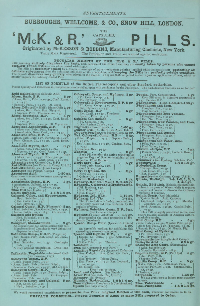 BURROUGHS, WELLCOME, & CO., SNOW HILL, LONDON. THE McK.&R.’ ^ PILLS. Originated by McKESSON & ROBBINS, Manufacturing Chemists, New York. Trade Mark Registered. The Profession and Trade are warned against imitations. ™ X- , peculiar merits op the ‘McK. & R.» PILLS. covering entire^ disgoiises the taste, and, because of the ovoid form, they are easily taken by persons who cannot awaUow round Pills—even when coated wuh sugar. j fills are perfectly sealed by a cornplete envelope of pure transparent gelatine—applied while the mass is soft—protectinff all aeiicate substances from the oxidising influences of the atmosphere, and keeping* the Pills in a perfectly soluble condition. e capsule dissolves very qixickly when placed in the mouth. They are not subjected to that injurious application of heat, which so greatly impairs the ordinary coated Pills. LIST OF FORMUL.ffi of the British Pharmacopoeia and other Standard authorities. Purest Quality and Exactness in Composition can be relied upon with confidence by the Profession. The dash denotes fractions, as 1-2 for half. Acid Salicylic (see Salicylic Acid.) Aloes, Barb. B.P. - . 5 gr ( Aloes, Barb., Pulv., 2 1-2 gr.,Conf. Rosae, - ii-4gr.. 1, Saponi', Pulv., i 1-4 gr. Ol. Carui. Aloes, Dilute (Dr. Hall’s Dinner Pill) 4 gr J Aloes, Barb. Pulv. Ext. Glycyrrh. ( Sapoiiis. Pulv., Theriacae, aa, i gr. Aloes, Socotrine, B.P. - 5 gr I Aloes, Soc , Pulv., 2 1-2 gr., Conf. Rosae, j * ^'4 S'”* ( Saponis, Pulv., i r-4 gr. Ol. Myristicae. Aloes and Assaioetida, B.P. 5 gr j Aloes Soc. Pulv., Pulv. Saponis i Assafcetida, Rosae Conf., aa i 1-4 gr. Aloes and Iron, B.P. - - 5 g*r C Aloes, Barb. Pulv. i gr. FerriSulph. 3-4 gr. Pulv Cinnam. Co., 1 12 gr. ; Conf. Rosae, ( I 3-4 gr. Aloes and Myrrh, B.P. - 3 g*r. ( Aloes, Soc., I gr., Croci 1-4 gr., I \ Myrrhae, r-2 gr.. Conf. Rosae, i 1-4 gr. | Aloes and Myrrh, B.P. - 5 g*r. ( Aloes, Soc., I 2 3 gr. Croci, 5-12 gr. I ( Myrrhae, 5-6 gr. Conf. Rosae, 2 1-12 grs. | Alterative (see Calomel Co., B. P.) Anti-Bilious (see Cathartic Comp. U.S.P.) Anti-Malarial (see Quinia Comp.) Aperient (see Podoph. Comp.) Arsenious Acid, - 1-50 g*r. Great care is exercised to insure exact quantity in each Assafcetida Comp., B.P. . 5 g*r. ( Assafoetidae, Galbani, aa i 3-7 gr., I ^ Myrrhae. i 3-7 gr., Theriacae, 5-7 gr. | Blue Pill (see Hydrarg.) Calcii Su^hid. - 1-4 & 1-2 g*r. Calomel, Coloc., and Hyoscyamus ^Hyd., Subchlor., i gr. ■< Ext. Coloc. Co., 3 gr. (.Ext. Hyos'y., i gr. Calomel Comp., B.P. (Plummer’s) 5 gT. < Hyd.,Subchlor., Res.Guaiac.Pulv. 2 i-4gr. I I Antim. Sulph., aa, i 1-8 gr. Ol. Ricini. | Calomel and Opium j Hyd. Subchlor., 2 1-2 gr. ( Opii Pulv., I gr. Camphor, Monobromide - 2 g*r. An elegant form for administering this salt. Monobromide of Camphor is very difficult to dispense in .solution. Cathartic Comp., U.S.P. (Purgative) . Ext. Jalapae Pulv., Ext. Coloc. Co. Pulv., J I 1-3 gt- \ Hyd. Subchlor., aa, i gr. Gambogiae ( Pulv., 1-4 gr. A very popular prescription. Dose—one to three. Cathartic, Veg'etable.—Improved Cath. (See Laxative Veg.) Colocynth Comp., B.P. - 4 g*r I Coloc. Pulpae Pulv., 4-5 gr. •\ Aloes, Barb.. Pulv., Potass. Sulph., I Soammon.,Pulv.,atf, 1 3-sgr.,Ol.Caryoph. Colocynth Comp., B.P. - 5 g*r. (Coloc Pulpae Pulv., i gr.. Potass. Sulph., ■j Aloes, Barb. Pulv. Ol. Caryoph. ' .Scamnion., Pulv., aa, 2 gr. Colocynth Comp, and Calomel 5 g^r. ( Ext. Coloc. Co., 4 gr. j I Hyd., Subchlor., i gr. | 5 g*r. 5 g*r. 5 gfr. 5 gfr. 1-60 g*r. Colocynth Comp, and Hydrarg*. ( Pil. Coloc. Comp., 3 gr. 1 Pil. Hydrarg.. 2 gr. Colocynth & Hyoscyamus, B.P. j Pil. Coloc. Comp , 3 1-3 gr. I 1 Ext. Hyoscy , i 2-3 gr. | Conii Comp., B.P. J Ext. Conii, 4 1-6 gr., Theriacae ( Ipecac., Pulv.. gr. 5-6 Copaiba and Cttbebs - J Pil. Copaibae, 3 gr. ( Oleo Resinae Cubeb., 2 gr. Dig*italin (Pure Crystal) - _ Dinner Pill, Dr. Hall’s (see Aloes Dilute). Dover’s Powder, (see Ipecac.Comp.) 5 g*r Ext. Colocynth Comp., B.P. - 5 g*r f^Coloc. Pulpae, i 1-5 gr., Saponis Pulv., 3-5 grs. ■< Ext. Aloes Soc., 2 2-5 gr., Cardam. Sem., I i-S gr. VScammon. Res., 4-5 gr. Erg*otin . . - - 3 g*r. Each Pill contains the active principles of 30 grains Ergot of Rye, or 30 minims of the Liquid or Fluid Extract. Perri Carb., B.P. - - 5 f Ferri Carb. Sacch., 4 gr. I Conf. Rosae, i gr. Perri et Quinise Cit. - 2 J Ferri Cit._, i 1-2 gr. ( Qiiiniae Cit., 1-2 gr. Perrum Redactum Hydrarg*. B.P. (Blue Mass) 1,2,3, &5 gr Hydrarg., Colocynth & Hyoscyamus. ( Pil. Hydrarg. i gr. ■( Ext. Coloc. Co., 3 gr ( Ext. Hyoscy. i gr. Hydrarg. lod. Rub., Hydrarg. lod. Vir. The Proto-Iodide is freshly prepared, and is perfectly preserved from oxidation by the capsule covering. Hydrarg. Subchlor. Comp. B.P., 5 gr. (See Calomel Comp.) Hydrastia (White Alkaloid) - 1-2 gr. Representing the tonic properties of Hy- drastis Canadensis. Ipecac. Comp. PtilV. (Ipecac. & Opium) . 5 gr. An agreeable medium for exhibiting this exceedingly nauseous compound. Ipecac, and Squills, B.P., - 5 gr. Ipecac. Co. Pulv., 3 gr.. Ammoniac. Pulv., I gr. Scillse Pulv., I gr. Theriacae Iodoform - - - - 1 gr. Iron and Compounds (see Ferri.) Laxative Vegetable (Improved Cathartic) /'Res. Podoph., Ext. Coloc. Co. Pulv., I gr- I Ext. Hyo.scy., Jalapae Pulv,, J Ext. Tarax , aa, 1-4 gr. Res. Leptand., I aa, 1-2 gr. 1^01. Menth. Pip. Dose—one to three. Lead and Opium. (See Piumbi) Liver Pill (see Cath. C«., U.S.P.) Mercu^ (see Hydrarg.) Morphia, Hydrochlor., 1-8 & 1-4 gr. Neuralgia (see Phosphorus & Combinations). Opium (see Soap Comp.) fifr. Hr. 1 gr. 1-16 gr. 1-4 gr. Pepsin, Pure, Concentrated, - 1 gr. Each Pill equal in digestive properties to 5 gr. Pepsine B.P. Phosphorus, 1-30,1-50, & 1-100 gr. Phosphorus and Iron. J Phosphor. Pur., 1-50 gr. I ( Ferri Redact., 2 gr. | Phosphorus and Nux Vomica. 1 Phosphor. Pur., 1-50 gr. J Ext. Nuc. Vom., 1-4 gr. Phosphorus, Nux Vomica, and Iron, (Phosphor. Pur., 1-50 gr. < Ext. Nuc. Vom., 1-4 gr. (.Ferri. Carb., i gr. Phosphorus and Quinia. ( Phosphor. Pur., 1-50 gr. I j Quiniae Sulph., 1 gr. | Phosphorus and Valer. Zinc. ( Phos. Pur., 1-50 gr. I j Zinci Valer., 1 gr. | Piumbi. et Opio, B.P. - 5 gr. ( Piumbi Acet., 3 3-4 gr.. Confect. Rosae, I •j 5-8 gr. ( Pulv. Opii, 5-8 gr. I Plummer’s (see Hydrarg. Subchlor. Co.) Podophyllin - - l-4&l-2gr. Podophyllin Comp. ( Podoph. Res., 1-2 gr, ■( Ext. Coloc. Co., 2 gr. ( Ext. Hyoscy., i gr. Purgative (see Cathartic Comp. U.S.P.) Quinia, Bi-Sulph. 1-4, 1-2, 1, 2, 3, 4, & 5 gr. Quinia, Bi-Sulph. (Soluble Sulphate) dis- solves in 10 parts of Water, while it requires 700 parts of Water to dissolve the Ordinary Sulphate of Quinine. Quinia Comp. (Anti-Malarial.) z'Quiniae Sulph. Acid. Carbolic I Cinchonid. Sulph. aa, i gr. Mentha -{ Camphor, aa, 1-8 gr. I Acid. Arsenics, 1-40 gr. Capsici Pulv., S'. _ This Pill is largely prescribed in the most severe malarial districts of America with re- markable results. Rhei Comp. B.P. - - 5 gr ( Rhei Pulv., i 1-4 gr., Myrrhae Pulv.,5-8 gr, -V Aloes Soc. Pulv., 1 gr., Theriaca, 1-2 gr. ( .Saponis Pulv., 5-8 gr., 01. Menth. Pip. Rhei Comp, et Hydrarg. ( Pil. Rhei Comp., 3 gr. I j Pil. Hydrarg., 3 gr. | Rheumatic (see Salicylic Acid Comp.) Salicylic Acid - - 2 & 5 gr. Salicylic Acid Comp. (Rheumatic.) i Acid. Salicylic 5 gr. I ( Morphia Hydrochlor. 1-8 gr. | Saponis Comp., B.P. (Pil. Opii) 5 gr. J Opii Pulv., I gr. I ( Saponis Pulv., 4 gr. | Squills Comp., B.P. - - 5 gr ivScillae Pulv., i gr. Ammoniac. Pulv. Zingiber. Pulv., aa, 4-5 gr. Saponis Pulv., aa, 4-5 gr. Theriaca, 1 3-5 gr. Strychnia . - 1-50 gr. We use great care to insure exact quantity in each. Zinc, Valerianate - - 1 gr. Zinc, Phosphide - 1-4 & 1-2 gr. We would recommend practitioners to prescribe the.se Pills in original Bottles of 100 each, whenever convenient so to do. PRIVATE PORMULiE.—Private Pormulee of 3,000 or more Pills prepared to Order.