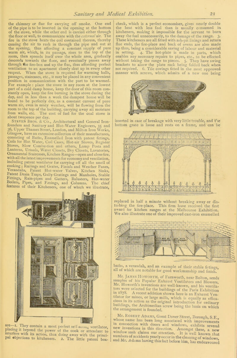 the chimney or flue for carrying off smoke. One end of the pipe is to be inserted in the opening at the bottom of the stove, while the other end is carried either through the floor or wall, to communicate with the external air. The fire in the stove heats the coil contained therein, thereby causing the air to rush in through the pipe and out at the opening, thus affording a constant supply of pure warm air, which, in its passage, rises to the top of the room, then spreads itself over the whole area, gradually descend* towards the floor, and eventually passes away through Mie fire-box and up the flue, thus affording perfect ventilation to an apartment closely shut up in every other respect. When the stove is required for warming halls, passages, staircases, etc., it may be placed in any convenient position in communication with the part to be warmed. For example : place the stove in any room at the lowest part of a cold damp house, keep the door of this room con- stantly open, keep the fire burning in the stove during the day, and in less than a week the dampest house will be found to be perfectly dry, as a constant current of pure warm air, even in misty weather, will be flowing from the room to the top of the building, carrying away all moisture from walls, etc. The cost of fuel for the coal stove is about twopence per day. Stkven Bros. & Co., Architectural and General Iron- founders and Sanitary and Hot-Water Engineers, 35 and 36, Upper Thames Street, London, and Milton Iron Works, Glasgow, have an extensive collection of their manufactures, consisting of Baths, Enamelled Iron with patent fittings. Coils for Hot Water, Coil Cases, Hot-air Stoves, Register Stoves, Slow Combustion and others, Lamp Posts and Lanterns, Urinals, Water Closets, Dry Closets, Lavatories, Ornamental Staircases, Kitchen Ranges—open and close fire, with all the latest improvements for economy and ventilation, including patent ventilator for carrying off all the smell of cooking ; Railings and Grates, Einials and Weather Panes, Verandahs, Patent Hot-water Valves, Kitchen Sinks, Patent Drain Traps, Gully Gratings and Manholes, Stable Fittings, Rain-pipes and Gutters, Balusters, Hot-water Boilers, Pipes, and Fittings, and Columns. The chief features of their Kitcheners, one of which we illustrate. They contain a most perfect seff-aciui- ventilator, placing It beyond the power of the cook or attendant to interfere with its action, thus doing away with the princi- pal objections to kitcheners. 2. The little patent box- check, which is a perfect economiser, gives nearly double the heat with less fuel than is usually consumed in kitcheners, making it impossible for the servant to burn away the fuel unnecessarily, to the damage of the range. 3. These kitcheners are all fitted with ash-pit linings and return flue ends, the fire-place and back of ovens are also made up thus, being a considerable saving of labour and material in setting. 4. The hot-plate is made in parts, which enables any necessary repairs to pipes, etc., to be effected without taking the range to pieces. 5. They have swing brackets to allow the plate rack being folded back when not required. 0. Tile covings fitted in the most approved manner with screv/s, which admits of a new one being inserted in case of breakage with very little trouble, and the bottom grate is loose and rests on a frame, and can be replaced in half a minute without breaking away or dis- tuibing the fire-place. This firm have received the first award for kitchen ranges at the Melbourne Exhibition. We also illustrate one of their improved cast-iron enamelled baths, a verandah, and an example of their stable firtin^s all of which are notable for good w'orkmanship and finish. Mr James IIoworth, of Farnwrorth, near Bolton, sends samples of fits Popular Exhaust Ventilators and Blorvers. Mr. Howorths inventions are well-known, and his ventila- tors were selected for the buildings of the Paris Exhibition m ibyS. A recent addition shown here is an Exhaust Ven- tilator for mines, or large mills, which is equally as effica- cious in its action as the original introduction for ordinary buildings, the Archimedian screw being the basis on whicti the arrangement is founded. Mr. Robert Adams, Great Dover Street, Borough, S.E. whose name has been long associated with improvements m connection with doors and windows, exhibits several new inventions in this direction. Amongst these, a new window sash claims our attention. It is well known that numbers of accidents yearly occur in the cleaning of windows and Mr. Adams having this fact before him, has endeavoured