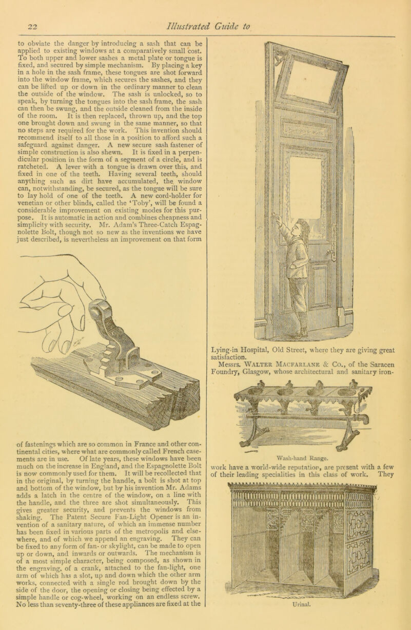 to obviate the danger by introducing a sash that can be applied to existing windows at a comparatively small cost. To both upper and lower sashes a metal plate or tongue is fixed, and secured by simple mechanism. By placing a key in a hole in the sash frame, these tongues are shot forward into the window frame, which secures the sashes, and they can be lifted up or down in the ordinary manner to clean the outside of the window. The sash is unlocked, so to speak, by turning the tongues into the sash frame, the sash can then be swung, and the outside cleaned from the inside of the room. It is then replaced, thrown up, and the top one brought down and swung in the same manner, so that no steps are required for the work. This invention should recommend itself to all those in a position to afford such a safeguard against danger. A new secure sash fastener of simple construction is also shewn. It is fixed in a perpen- dicular position in the form of a segment of a circle, and is ratcheted. A lever with a tongue is drawn over this, and fixed in one of the teeth. Having several teeth, should anything such as dirt have accumulated, the window can, notwithstanding, be secured, as the tongue will be sure to lay hold of one of the teeth. A new cord-holder for Venetian or other blinds, called the ‘Toby’, will be found a considerable improvement on existing modes for this pur- pose. It is automatic in action and combines cheapness and simplicity with security. Mr. Adam’s Three-Catch Espag- nolette Bolt, though not so new as the inventions we have just described, is nevertheless an improvement on that form of fastenings which are so common in France and other con- tinental cities, where what are commonly called French case- ments are in use. Of late years, these windows have been much on the increase in England, and the Espagnolette Bolt is now commonly used for them. It will be recollected that in the original, by turning the handle, a bolt is shot at top and bottom of the window, but by his invention Mr. Adams adds a latch in the centre of the window, on a line with the handle, and the three are shot simultaneously. This gives greater security, and prevents the windows from shaking. The Patent Secure Fan-Light Opener is an in- vention of a sanitary nature, of which an immense number has been fixed in various parts of the metropolis and else- where, and of which we append an engraving. They can be fixed to any form of fan- or skylight, can be made to open up or down, and inwards or outwards. The mechanism is of a most simple character, being composed, as shown in the engraving, of a crank, attached to the fan-light, one arm of which has a slot, up and down which the other arm works, connected with a single rod brought down by the side of the door, the opening or closing being effected by a simple handle or cog-wheel, working on an endless screw. No less than seventy-three of these appliances are fixed at the Lying-in Flospital, Old Street, where they are giving great satisfaction. Messrs. Walter Macfarlane & Co., of the Saracen Foundry, Glasgow, whose architectural and sanitary iron- Wash-hand Range. work have a world-wide reputation, are present with a few of their leading specialities in this class of work. They