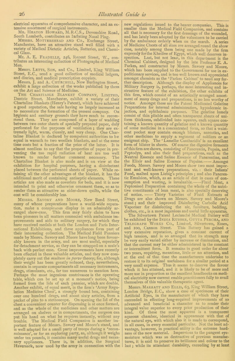 electrical apparatus of comprehensive character, and an ex- tensive assortment of surgical instruments. Mr. Heaton Howard, M.R.C.S., Devonshire Road, South Lambeth, contributes an Inflating Nasal Plug, Messrs. Mottershead and Co., Exchange Street, Manchester, have an attractive stand well filled with a variety of Medical Dietetic Articles, Batteries, and Chemi- cal Glass. Mr. A. E. Fradelle, 246, Regent Street, W., con- tributes an interesting collection of Photographs of Medical Men. Messrs. Letts, Son, and Co., Limited, King William Street, E.C., send a good collection of medical ledgers, and diaries, and medical prescription copyists. Messrs. J. and A. Churchill, New Burlington Street, exhibit a large collection of the works published by them on the Art and Science of Medicine. The Charitable Blanket Company, Limited, Dantzic Street, Manchester, exhibit a variety of their Chartaline Blankets (Henry’s Patent), which have achieved a good reputation, the sale having so largely increased as to necessitate the formation of the present company. On hygienic and sanitary grounds they have much to recom- mend them. They are composed of a layer of wadding between two outer sheets of specially prepared paper, duly perforated for the purposes of ventilation ; they are ex- tremely light, warm, cleanly, and very cheap. One Char- taline Blanket is declared by competent authorities to be equal in warmth to two woollen blankets, and at the same time costs but a fraction of the price of the latter. It is almost needless to say that the properties of paper in pre- venting the too rapid radiation of heat are too well known to render further comment necessary. The Chartaline Blanket is also made and is on view at the exhibition for hospital purposes, having a disinfectant placed between the perforated sheets of paper. While re- taining all the other advantages of the blanket, it has the additional merit of containing antiseptic elements. These articles are also made as coverlets for beds, and it is now intended to print and otherwise ornament them, so as to render them as attractive as eider-down quilts, while the cost will be considerably less. Messrs. Savory and Moore, New Bond Street, many of whose preparations have a world-wide reputa- tion, make a conspicuous display in an admirably ar- ranged show-case. This firm may fairly claim to have been pioneers in all matters connected with ambulance im- provements and aids to military surgery, for which they have received medals at both the London and Paris Inter- national Exhibitions, and the.se appliances form part of their interesting collection. The Medical Field Panniers made by Messrs. Savory and Moore have long been favour- ably known in the army, and are most useful, especially for detachment service, as they can be strapped on a mule’s back with perfect ease. Great improvements have recently been effected in these valuable articles, and they now com- pletely carry out the multiun in pai-vo theory; for, although their weight has been greatly reduced, they, nevertheless, contain in separate compartments all necessary instruments, drugs, stimulants, etc., far too numerous to mention here. Perhaps the most ingenious contrivance is the operating table, which can be set up at a moment’s notice, being formed from the lids of each pannier, which are double. Another exhibit, of equal merit, is the firm’s ‘Army Regu- lation Medicine Chest’, a strongly bound box, containing over one hundred drug.s, and about sixty articles, from a packet of pins to a stethoscope. On opening the lid of the chest a convenient counter for dispensing is at once formed, and as the whole of the medicines and other matters are arranged on shelves or in compartments, the surgeon can put his hand on what he requires instantly, without any trouble. The Medical Field Companion is another im- portant feature of Messrs. Savory and Moore’s stand, and is well adapted for a small party of troops during a ‘recon- naissance’, or for an exploring party, as, although it weighs under ten pounds, it contains many useful drugs and neces- sary appliances. There is, in addition, the Surgical Haversack, now used by the army in connection with the new regulations issued to the bearer companies. This is smaller than the Medical Field Companion, and contains all that is necessary for the first dressings of the wounded, and has lately been adopted by the volunteers to be carried by the ambulance orderly when on the march. A series of Medicine Chests of all sizes are arranged round the show case, notably among them being one made by the firm expressly for the Khedive of Egypt, which well deserves in- spection. Last, but not least, in this department is the Chemical Cabinet, designed by the late Professor E, A. Parkes, and constructed by Messrs. Savory and Moore, which has been supplied to the Government for use in ex- peditionary services, and is too well known and appreciated amongst chemists as the ‘ Parkes Cabinet’ to need any fur- ther description. Although the display of Appliances for Military Surgery is, perhaps, the most interesting and in- structive feature of the exhibition, the other exhibits of this firm, which consist of an artistically arranged assort- ment of many drugs and preparations, is no less worthy of notice. Amongst these are the Patent Medicated Gelatine Preparations for internal administration, hypodermic in- jection, and ophthalmic purposes. The gelatine lamels consist of thin pliable and often transparent sheets of uni- form thickness, subdivided into squares, each square con- taining a known quantity of gelatine and a known quantity of some medicine in a concentrated form, so that a waist- coat pocket may contain enough blisters, narcotics, and other medicines to supply a regiment of soldiers or an emigrant ship. The ‘ Lamellae Cantharidis’ is an excellent form of blister in sheets. Of course the digestive ferments of this firm are shown, consisting of Pancreatin, Pepsin, and Peptodyn, and also their fluid preparations, such as the Neutral Essence and Saline Essence of Pancreatine, and the Elixir and Saline Essence of Pepsine. Amongst Foods, Messrs. Savory and Moore show two most impor- tant and well-known preparations, viz. : their Infants’ Food, malted upon Liebig’s principles ; and also Pancrea- tic Emulsion, which, as an article of diet in cases of con- sumption and wasting, is invaluable. Fluid Meat, a Peptonised Preparation containing the whole of the nutri- tive constituents of lean meat, is also specially deserving of notice. Thirty Varieties of Fluid Extracts of Drugs are also shown on Messrs. Savory and Moore’s stand ; and their improved Disinfecting Carbolic Acid Vaporiser for disinfecting the air, furniture, bedding, clothes, etc., is a most ingenious and useful little apparatus. The Silvertown Patent Leclanche Medical Battery will be exhibited by the India Rubber, Gutta Percha, and Telegraph Works Co., Limiied, Silvertown, Essex, and 100, Cannon Street. This Battery has gained a very extensive reputation, gives a constant current of high tension, and is so arranged that its strength may be very easily varied either by increase or diminution, and that the current may be either administered in the constant or intermittent form. It remains in good order for about two years, requiring, meantime, little or no attention, and at the end of that time the manufacturers undertake to restore it to its original usefulness for a similar period at a very small expense. Thus it seems to deserve the favour which it has attained, and it is likely to be of more and more use in proportion as the excellent handbooks on medi- cal electricity now current enable practitioners fully to avail themselves of this valuable therapeutic agent. Messrs. Marratt and Ellis, 63, King William Street, London Bridge, E.C., show a case of specimens of their Artificial Eyes, in the manufacture of which they have succeeded in effecting long-required improvements of so advanced and beneficial a character as to render their integral value superior to every prior production of their kind. Of these the most apparent is a transparent aqueous chamber, identical in appearance with that of the natural eye, with which also it is made to correspond, in all cases, in every essential particular. Not the least ad- vantage, however, in practical utility is the extreme hard- ness of the new material. Impervious to the pungent eye- moisture which was so destructive of previous manufac- tures, it is said to preserve its brilliance and colour to the last; while its attendant durability, exceeding by at least