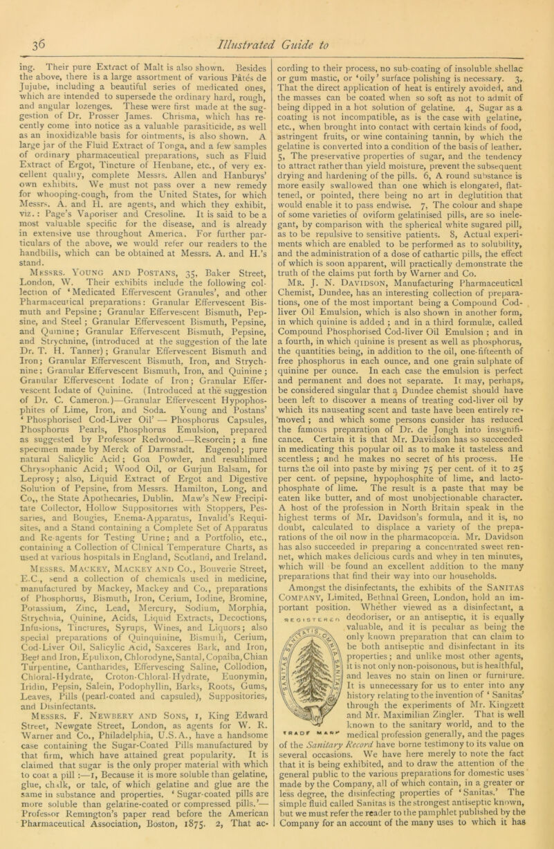 ing. Their pure Extract of Malt is also shown. Besides the above, there is a large assortment of various P&tes de Jujube, including a beautiful series of medicated ones, which are intended to supersede the ordinary hard, rough, and angular lozenges. These were first made at the sug- gestion of Dr. Prosser James. Chrisma, which has re- cently come into notice as a valuable parasiticide, as well as an inoxidizable basis for ointments, is also shown. A large jar of the Fluid Extract of Tonga, and a few samples of ordinary pharmaceutical preparations, such as Fluid Extract of Ergot, Tincture of Plenbane, etc., of very ex- cellent qualuy, complete Messrs. Allen and Ilanburys’ own exhibits. We must not pass over a new remedy for whooping-cough, from the United States, for which Messrs. A. and li. are agents, and which they exhibit, viz. : Page’s Vaporiser and Cresoline. It is said to be a most valuable specific for the disease, and is already in extensive use throughout America. For further par- ticulars of the above, we would refer our readers to the handbills, which can be obtained at Messrs. A. and H.’s stand. Mkssrs. Young and Postans, 35, Baker Street, London, W. Their exhibits include the following col- lection of ‘ Medicated Effervescent Granules’, and other Pharmaceutical preparations: Granular Effervescent Bis- muth and Pepsine; Granular Effervescent Bismuth, Pep- sine, and Steel; Granular Effervescent Bismuth, Pepsine, and Quinine; Granular Effervescent Bismuth, Pepsine, and Strychnine, (introduced at the suggestion of the late Dr. T. H. Tanner); Granular Effervescent Bismuth and Iron; Granular Effervescent Bismuth, Iron, and Strych- nine ; Granular Effervescent Bismuth, Iron, and Quinine; Granular Effervescent lodate of Iron; Granular Effer- vescent lodate of Quinine. (Introduced at the suggestion of Dr. C. Cameron.)—Granular Effervescent Plypophos- phites of Lime, Iron, and Soda. Young and Postans’ ‘ Phosphorised Cod-Liver Oil’ — Phosphorus Capsules, Phosphorus Pearls, Phosphorus Emulsion, prepared as suggested by Professor Redwood.—Resorcin; a fine specimen made by Merck of Darmstadt. Eugenol; pure natural Salicylic Acid; Goa Powder, and resublimed Chrys'iphanic Acid; Wood Oil, or Gurjun Balsam, for Leprosy; also. Liquid Extract of Ergot and Digestive Soludon of Pepsine, from Messrs. Hamilton, Long, and Co,, the State Apothecaries, Dublin. Maw’s New Precipi- tate Collector, Hollow Suppositories with Stoppers, Pes- saries, and Bougies, Enema-Apparatus, Invalid’s Requi- sites, and a Stand containing a Complete Set of Apparatus and Reagents for Testing Urine; and a Portfolio, etc., containing a Collection of Clinical Temperature Charts, as used at various hospitals in England, Scotland, and Ireland. Messrs. Mackey, Mackey and Co., Bouverie Street, E.C , send a collection of chemicals used in medicine, manufactured by Mackey, Mackey and Co., preparations of Phosphorus, Bismuth, Iron, Cerium, Iodine, Bromine, Potassium, Zinc, Lead, Mercury, Sodium, Morphia, Strychnia, Quinine, Acids, Liquid Extracts, Decoctions, Infusions, Tinctures, Syrups, Wines, and Liquors; also special preparations of Qiiinquinine, Bismuth, Cerium, Cod-Liver Oil, Salicylic Acid, Saxceres Bark, and Iron, Beet and Iron, Epulixon, Chlorodyne, Santa], Copaiba,Chian Turpentine, Cantharides, Effervescing Saline, Collodion, Chloral-Hydrate, Croton-Chloral-Hydrate, Euonymin, Iridin, Pepsin, Salein, Podophyllin, Barks, Roots, Gums, Leaves, Pills (pearl-coated and capsuled). Suppositories, and Disinfectants. Messrs. F. Newbery and Sons, i. King Edward Street, Newgate Street, London, as agents for W. R. Warner and Co., Philadelphia, U.S.A., have a handsome case containing the Sugar-Coated Pills manufactured by that firm, which have attained great popularity. It is claimed that sugar is the only proper material with which to coat a pill :—i. Because it is more soluble than gelatine, glue, chBk, or talc, of which gelatine and glue are the same in substance and properties. ‘ Sugar-coated pills are more soluble than gelatine-coated or compressed pills.’— Professor Remington’s paper read before the American Pharmaceutical Association, Boston, 1875. 2, That ac- cording to their process, no sub-coating of insoluble shellac or gum mastic, or ‘oily’ surface polishing is necessary. 3, That the direct application of heat is entirely avoided, and the masses can be coated when so soft as not to admit of being dipped in a hot solution of gelatine. 4, Sugar as a coating is not incompatible, as is the case with gelatine, etc., when brought into contact with certain kinds of food, astringent fruits, or wine containing tannin, by which the gelatine is converted into a condition of the basis of leather. 5, The preservative properties of sugar, and the tendency to attract rather than yield moisture, prevent the subsequent drying and hardening of the pills. 6, A round substance is more easily swallowed than one which is elongated, flat- tened, or pointed, there being no art in deglutition that would enable it to pass endwise. 7, The colour and shape of some varieties of oviform gelatinised pills, are so inele- gant, by comparison with the spherical white sugared pill, as to be repulsive to sensitive patients. 8, Actual experi- ments which are enabled to be performed as to solubility, and the administration of a dose of cathartic pills, the effect of which is soon apparent, will practically demonstrate the truth of the claims put forth by Warner and Co. Mr. J. N. Davidson, Manufacturing Pharmaceutical Chemist, Dundee, has an interesting collection of prepara- tions, one of the most important being a Compound Cod- liver Oil Emulsion, which is also shown in another form, in which quinine is added ; and in a third formulae, called Compound Phosphorised Cod-liver Oil Emulsion ; and in a fourth, in which quinine is present as well as phosphorus, the quantities being, in addition to the oil, one-fifteenth of free phosphorus in each ounce, and one grain sulphate of quinine per ounce. In each case the emulsion is perfect and permanent and does not separate. It may, perhaps, be considered singular that q Dundee chemist should have been left to discover a means of treating cod-liver oil by which its nauseating scent and taste have been entirely re- ‘moved ; and which some persons consider has reduced the famous preparation of Dr. de Jongh into insignifi- cance. Certain it is that Mr. Davidson has so succeeded in medicating this popular oil as to make it tasteless and scentless ; and he makes no secret of his process. He turns the oil into paste by mixing 75 per cent, of it to 25 per cent, of pepsine, hypophosphite of lime, and lacto- phosphate of lime. The result is a paste that may be eaten like butter, and of most unobjectionable character. A host of the profession in North Britain speak in the highest terms of Mr. Davidson’s formula, and it is, no doubt, calculated to displace a variety of the prepa- rations of the oil now in the pharmacopceia. Mr. Davidson has also succeeded in preparing a concentrated sweet ren- net, which makes delicious curds and whey in ten minutes, which will be found an excellent addition to the many preparations that find their way into our households. Amongst the disinfectants, the exhibits of the Sanitas Company, Limited, Bethnal Green, London, hold an im- portant position. Whether viewed as a disinfectant, a sEoisTE«£r, dcodoriscr, or an antiseptic, it is equally valuable, and it is peculiar as being the only known preparation that can claim to be both antiseptic and disinfectant in its properties; and unlike most other agents, it is not only non-poisonous, but is healthful, and leaves no stain on linen or furniture. It is unnecessary for us to enter into any history relating to the invention of ‘ Sanitas’ through the experiments of Mr. Kingzett and Mr. Maximilian Zingler. That is well known to the sanitary world, and to the »RAor medical profession generally, and the pages of the Sanitary Record have borne testimony to its value on several occasions. We have here merely to note the fact that it is being exhibited, and to draw the attention of the general public to the various preparations for domestic uses ' made by the Company, all of which contain, in a greater or less degree, the disinfecting properties of ‘ Sanitas.’ The simple fluid called Sanitas is the strongest antiseptic known, but we must refer the reader to the pamphlet published by the Company for an account of the many uses to which it has