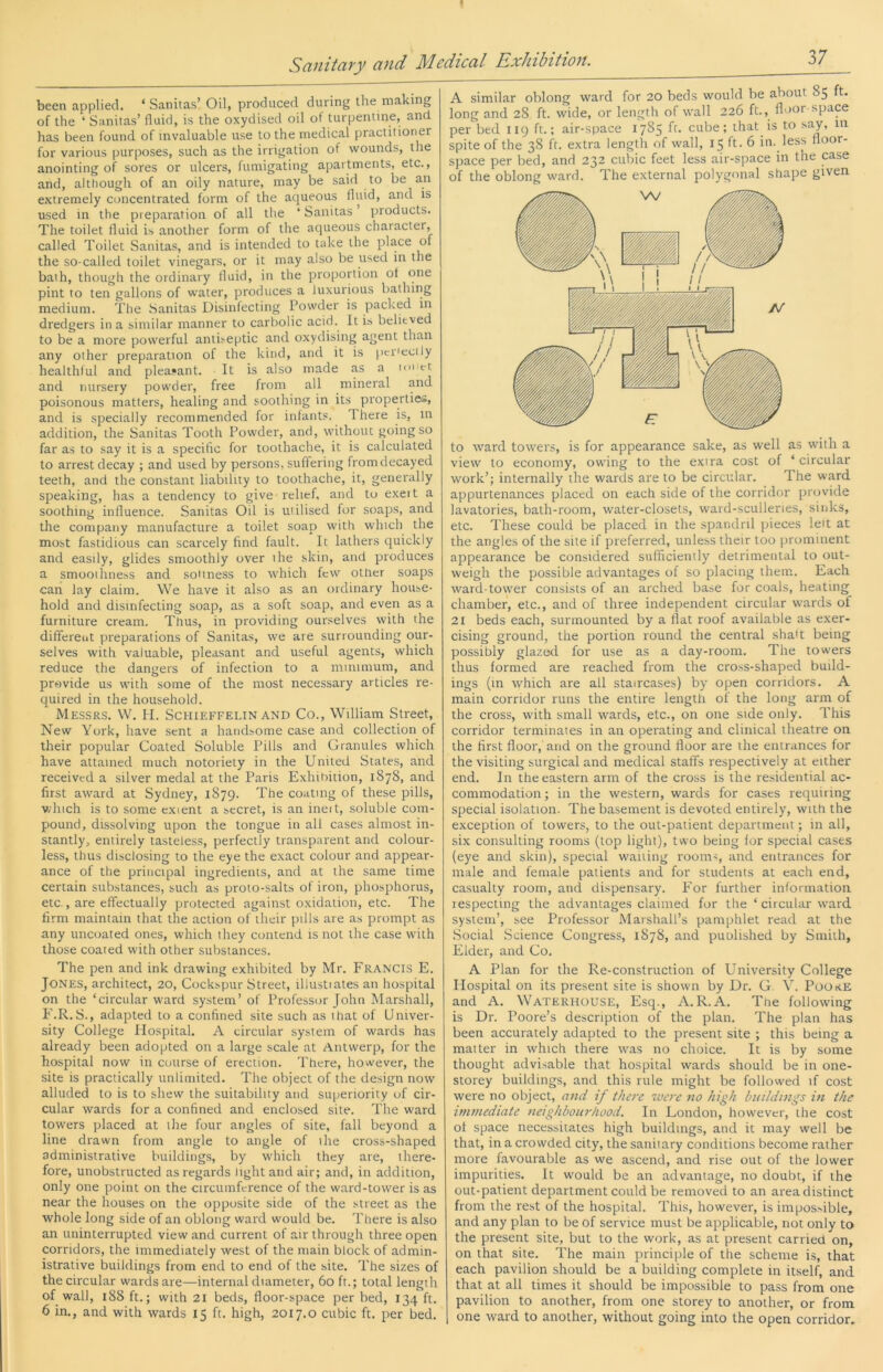 been applied. ‘ Sanitas’ Oil, produced during the making of the ‘ Sanitas’ fluid, is the oxydised oil of turpentine, and has been found of invaluable use to the medical practitioner for various purposes, such as the irrigation of wounds, the anointing of sores or ulcers, fumigating apartments, etc., and, although of an oily nature, may be said to be an e.xtremely concentrated form of the aqueous fluid, and is used in the preparation of all the ‘ Sanitas ’ products. The toilet fluid is another form of the aqueous character, called Toilet Sanitas, and is intended to take the place of the so-called toilet vinegars, or it may also be used in the bath, though the ordinary fluid, in the proportion of one pint to ten gallons of water, produces a luxurious bathing medium. The Sanitas Disinfecting Powder is packed in dredgers in a similar manner to carbolic acid. It is believed to be a more powerful antiseptic and oxydising agent than any other preparation of the kind, and it is peiiecily healthful and pleasant. It is also made as a mi'ct and nursery powder, free from all mineral and poisonous matters, healing and soothing in its properties, and is specially recommended for infants. There is, in addition, the Sanitas Tooth Powder, and, without going so far as to say it is a specific for toothache, it is calculated to arrest decay ; and used by persons, suffering from decayed teeth, and the constant liability to toothache, it, generally speaking, has a tendency to give relief, and to exert a soothing influence. Sanitas Oil is utilised for soaps, and the company manufacture a toilet soap with which the most fastidious can scarcely find fault. It lathers quickly and easily, glides smoothly over the skin, and produces a smoothness and soUness to which few other soaps can lay claim. We have it also as an ordinary house- hold and disinfecting soap, as a soft soap, and even as a furniture cream. Thus, in providing our.‘^elves with the different preparations of Sanitas, we are surrounding our- selves with valuable, pleasant and useful agents, which reduce the dangers of infection to a minimum, and provide us with some of the most necessary articles re- quired in the household. Messrs. W. H. Schieffelin and Co., William Street, New York, have sent a handsome case and collection of their popular Coated Soluble Pills and Granules which have attained much notoriety in the United States, and received a silver medal at the Paris Exhibition, 1878, and first award at Sydney, 1879. The coating of these pills, vdiich is to some extent a secret, is an inert, soluble com- pound, dissolving upon the tongue in all cases almost in- stantly, entirely tasteless, perfectly transparent and colour- less, thus disclosing to the eye the exact colour and appear- ance of the principal ingredients, and at the same time certain substances, such as proto-salts of iron, phosphorus, etc., are effectually protected against oxidation, etc. The firm maintain that the action of their pills are as prompt as any uncoated ones, which they contend is not the case with those coated with other substances. The pen and ink drawing exhibited by Mr. Francis E. Jones, architect, 20, Cockspur Street, illustiates an hospital on the ‘circular ward system’ of Professor John Marshall, E.R.S., adapted to a confined site such as that of Univer- sity College Plospital. A circular system of wards has already been adopted on a large scale at Antwerp, for the hospital now in course of erection. There, however, the site is practically unlimited. The object of the design now alluded to is to shew the suitability and superiority of cir- cular wards for a confined and enclosed site. The ward towers placed at the four angles of site, fall beyond a line drawn from angle to angle of ihe cross-shaped administrative buildings, by which they are, there- fore, unobstructed as regards light and air; and, in addition, only one point on the circumference of the ward-tower is as near the houses on the opposite side of the street as the whole long side of an oblong ward would be. There is also an uninterrupted view and current of air through three open corridors, the immediately west of the main block of admin- istrative buildings from end to end of the site. The sizes of the circular wards are—internal diameter, 60 ft.; total length of wall, 188 ft.; with 21 beds, floor-space per bed, 134 ft. 6 in., and with wards 15 ft. high, 2017.0 cubic ft. per bed. A similar oblong ward for 20 beds would be about 85 t. long and 28 ft. wide, or length of wall 226 ft., floor-space per bed 119 ft.; air-space 1785 ff- cube; that is to say, in spite of the 38 ft. extra length of wall, 15 ft. 6 in. less floor- space per bed, and 232 cuiiic feet less air-space in the case of the oblong ward. The external polygonal shape given to ward towers, is for appearance sake, as well as with a view to economy, owing to the extra cost of ‘ circular work’; internally the wards are to be circular. The ward appurtenances placed on each side of the corridor provide lavatories, bath-room, water-closets, ward-sculleries, sinks, etc. These could be placed in the spandnl pieces led at the angles of the site if preferred, unless their too prominent appearance be considered sufficienily detrimental to out- weigh the possible advantages of so placing them.. Each ward-tower consists of an arched base for coals, heating chamber, etc., and of three independent circular wards of 21 beds each, surmounted by a flat roof available as exer- cising ground, the portion round the central shad being possibly glazed for use as a day-room. The towers thus formed are reached from the cross-shaped build- ings (in which are all staircases) by open corridors. A main corridor runs the entire length of the long arm of the cross, with small wards, etc., on one side only. This corridor terminates in an operating and clinical theatre on the first floor,’ and on the ground floor are the entrances for the visiting surgical and medical staffs respectively at either end. In the eastern arm of the cross is the residential ac- commodation; in the western, wards for cases requiring special isolation. The basement is devoted entirely, with the exception of towers, to the out-patient department; in all, six consulting rooms (top light), two being for special cases (eye and skin), special wailing rooms, and entrances for male and female patients and for students at each end, casualty room, and dispensary. For further information respecting the advantages claimed for tlie ‘ circular ward system’, see Professor Marshall’s pamphlet read at the .Social Science Congress, 1878, and puulished by Smith, Elder, and Co. A Plan for the Re-construction of University College Hospital on its present site is shown by Dr. G V. PookE and A. Waterhouse, Esq., A.R.A. Tne following is Dr. Poore’s description of the plan. The plan has been accurately adapted to the present site ; this being a matter in which there was no choice. It is by some thought advisable that hospital wards should be in one- storey buildings, and this rule might be followed if cost were no object, and if there were no high huihhngs in the inwiediate neighbourhood. In London, however, the cost of space necessitates high buildings, and it may well be that, in a crowded city, the sanitary conditions become rather more favourable as we ascend, and rise out of the lower impurities. It would be an advantage, no doubt, if the out-patient department could be removed to an area distinct from the rest of the hospital. This, however, is impossible, and any plan to be of service must be applicable, not only to the present site, but to the work, as at present carried on, on that site. The main principle of the scheme is, that each pavilion should be a building complete in itself, and that at all times it should be impossible to pass from one pavilion to another, from one storey to another, or from one ward to another, without going into the open corridor.