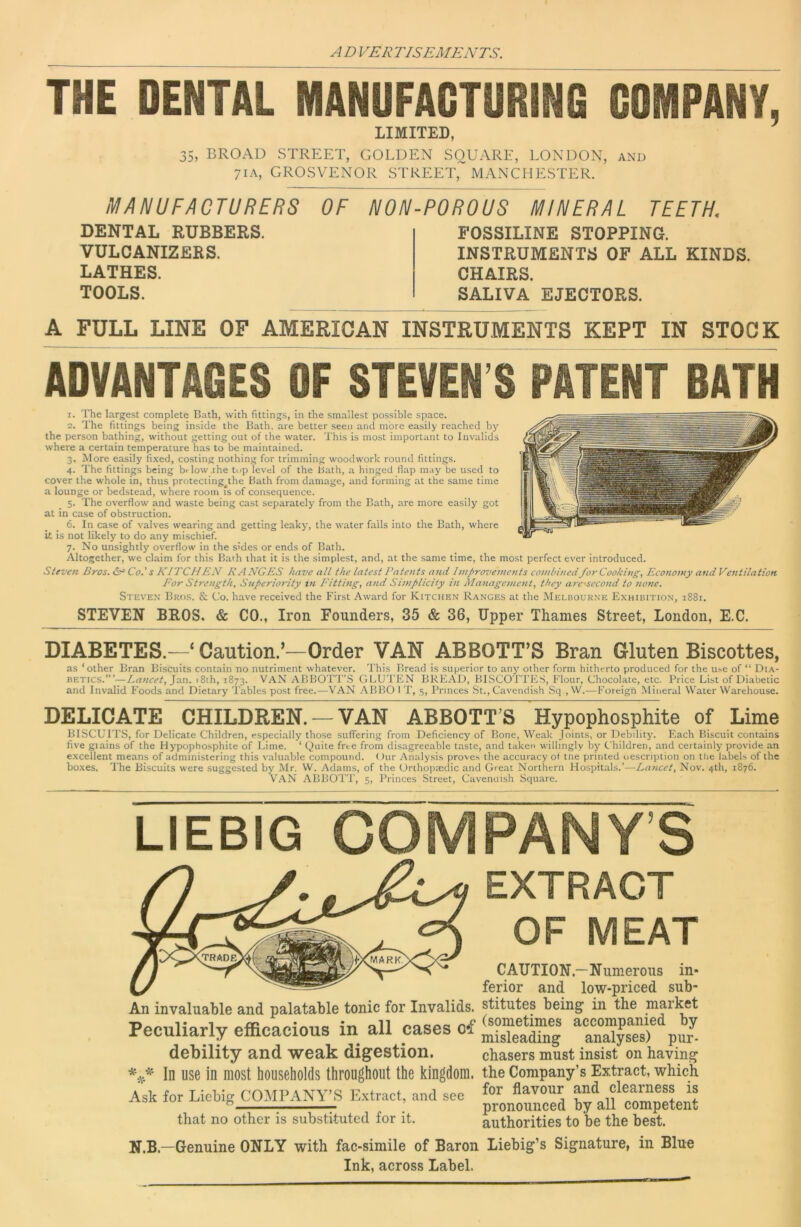 THE DENTAL MANUFACTURING COMPANY, LIMITED, 35, BROAD STREET, GOLDEN SQUARE, LONDON, AND 71A, GROSVENOR STREET, MANCHESTER. MANUFACTURERS OF NL DENTAL RUBBERS, VULCANIZERS. LATHES. TOOLS. A FULL LINE OF AMERICAN -POROUS MINERAL TEETH. FOSSILINE STOPPING. INSTRUMENTS OF ALL KINDS. CHAIRS. SALIVA EJECTORS. INSTRUMENTS KEPT IN STOCK ADVANTAGES OF STEVEN S PATENT DATH 1. The largest complete Bath, with fittings, in the smallest possible space. 2. The fittings being inside the Bath, are better seen and more easily reached by' the person bathing, without getting out of the water. This is most important to Invalids where a certain temperature has to be maintained. 3. More easily fixed, costing nothing for trimming woodwork round fittings. 4. The fittings being br low .the top level of the Bath, a hinged flap may be used to cover the whole in, thus protecting the Bath from damage, and forming at the same time a lounge or bedstead, where room is of consequence. 5. The overflow and waste being cast separately from the Bath, are more easily got at in case of obstruction. 6. In case of valves wearing and getting leaky, the water fails into the Bath, where It is not likely to do any mischief. 7. No unsightly overflow in the s'des or ends of Bath. Altogether, we claim for this Bath ihat it is the simplest, and, at the same time, the most perfect ever Introduced. Steven Bros. Co.’ s KITCHEN RANGES have all the latest Pate7its and Improvements combinedfor Cooking, Economy and Ventilation For Strength, Superiority in Fitting, and Simplicity hi Management, they ai'C'second to none. Steven Bros. & Co. have received the First Award for Kitchen Ranges at the Melbourne Exhibition, 1881. STEVEN BEOS. & CO., Iron Founders, 35 & 36, Upper Thames Street, London, E.C. DIABETES.—‘ Caution.’—Order VAN ABBOTT’S Bran Gluten Biscottes, as ‘other Bran Biscuits contain no nutriment whatever. This Bread is superior to any' other form hitherto produced for the u^e of “ Dia- betics.”’—Lancet, i8th, 1873. VAN ABBOTT’S GLUTEN BREAD, BISCOTTE.S, Flour, Chocolate, etc. Price List of Diabetic and Invalid Foods and Dietary Tables post free.—VAN ABBO I T, 5, Princes St., Cavendish Sq , W.—Foreign Mineral Water Warehouse. DELICATE CHILDREN. — VAN ABBOTT’S Hypophosphite of Lime BISCUITS, for Delicate Children, especially those suffering from Deficiency of Bone, Weak Joints, or Debility'. Each Biscuit contains five giains of the Hypophosphite of Lime. ‘ Quite free from disagreeable taste, and taken willingly by Children, and certainly provide an e.\cellent means of administering this valuable compound. Our Analysis proves the accuracy of tne printed description on the labels of the boxes. The Biscuits were suggested by Mr. W. Adams, of the Orthopmdic and Great Northern Hospitals.’—Lancet, Nov. 4th, 1876. VAN ABBOTT, 5, Princes Street, Cavenuish Square. LIEBIG COMPANYS EXTRACT OF MEAT CAUTION.—Niimerous in- ferior and low-priced sub- An invaluable and palatable tonic for Invalids, stitutes being in the market Peculiarly efficacious in all cases of “nl debility and weak digestion. chasers must insist on having In use in most households throughout the kingdom, the Company’s Extract, which Ask for Liebig COMPOS Extract, and sec bfaU compTtent that no other is substituted for it. authorities to be the best. N.B.—Genuine ONLY with fac-simile of Baron Liebig’s Signature, in Blue Ink, across Label.