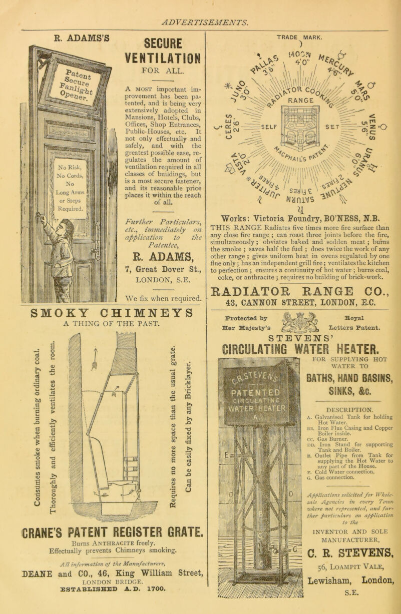 R. ADAMS’S SECURE VENTILATION FOR ALL. A MOST important im- provement has been pa- tented, and is being very extensively adopted in Mansions, Hotels, Clubs, Offices, Shop Entrances, Public-Houses, etc. It not only effectually and safely, and with the greatest possible ease, re- gulates the amount of ventilation required in all classes of buildings, but is a most secure fastener, and its reasonable price places it within the reach of all. TRADE MARK. ) Fttrther Particulars., etc.., immediately on application to the Patentee., R. ADAMS, 7, Great Dover St, LONDON, S.E. Works: Victoria Foundry, BO’NESS, N.B. THIS RANGE Radiates five times more fire surface than any close fire range ; can roast three joints before the fire, simultaneously; obviates baked and sodden meat; burns the smoke ; saves half the fuel ; does twice the work of any other range ; gives uniform heat in ovens regulated by one flue only; has an independent grill fire; ventilates the kitchen to perfection ; ensures a continuity of hot water ; burns coal, coke, or anthracite ; requires no building of brick-w'ork. We fix when required. RADIATOR RANGE CO., 43, CANNON STREET, LONDON, E.C. SMOKY CHIMNEYS A THING OF THE PAST. CRANE’S PATENT REGISTER GRATE. Burns Anthracite freely. Effectually prevents Chimneys smoking. All in/orntatiofi oj the Manu/actnrers, DEANE and CO., 46, King William Street, LONDON BRIDGE. XSTABI.1SHED A. D. 1700. Protected by Her Majesty’ Royal Zietters Patent. STEVENS’ CIRCULATING WATER HEATER. FOR SUPPLYING HOT WATER TO BATHS, HAND BASINS, SINKS, &G. DESCRIPTION. A. G.Tlvani.sed Tank for holding Hot Water. 1313. Iron Flue Casing and Copper Boiler inside, cc. Gas Burner. DD. Iron Stand for supporting Tank and Boiler. E. Outlet Pipe from Tank for supplying the Hot Water to any part of the House. F. Cold Water connection. G. Gas connection. ApfUcat ions solicited for Whole- sale Agencies in every Toivn ivhcre 7iot represented, and fur- ther particulars on application to the INVENTOR AND SOLE MANUFACTURER, C. R. STEVENS. 56, Loampit Vale, Lewisham, London, S.E.