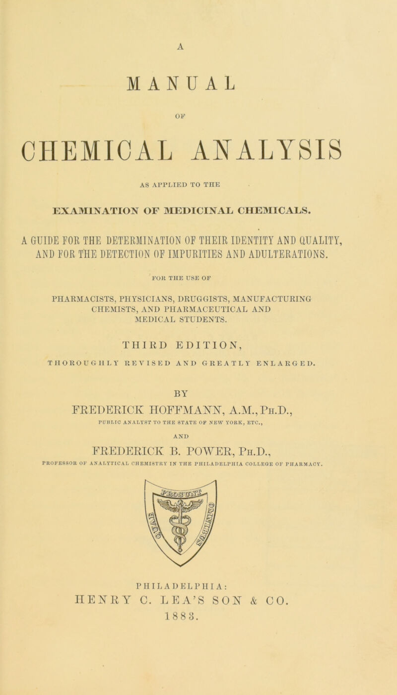 MANUAL OF CHEMICAL ANALYSIS AS APPLIED TO TIIE EXAMINATION OF MEDICINAL CHEMICALS. A GUIDE FOR THE DETERMINATION OF THEIR IDENTITY AND QUALITY, AND FOR THE DETECTION OF IMPURITIES AND ADULTERATIONS. FOR TIIE USE OF PHARMACISTS, PHYSICIANS, DRUGGISTS, MANUFACTURING CHEMISTS, AND PHARMACEUTICAL AND MEDICAL STUDENTS. THIRD EDITION, THOROUGHLY REVISED AND GREATLY ENLARGED. BY FREDERICK HOFFMAKK, A.M.,Ph.D., PUBLIC ANALYST TO THE STATE OF NEW YORK, ETC., AND FREDERICK B. POWER, Ph.D., PROFESSOR OF ANALYTICAL CHEMISTRY IN THE PHILADELPHIA COLLEGE OF PHARMACY. PHILADELPHIA: HENRY C. LEA’S SON & CO. 188 3.