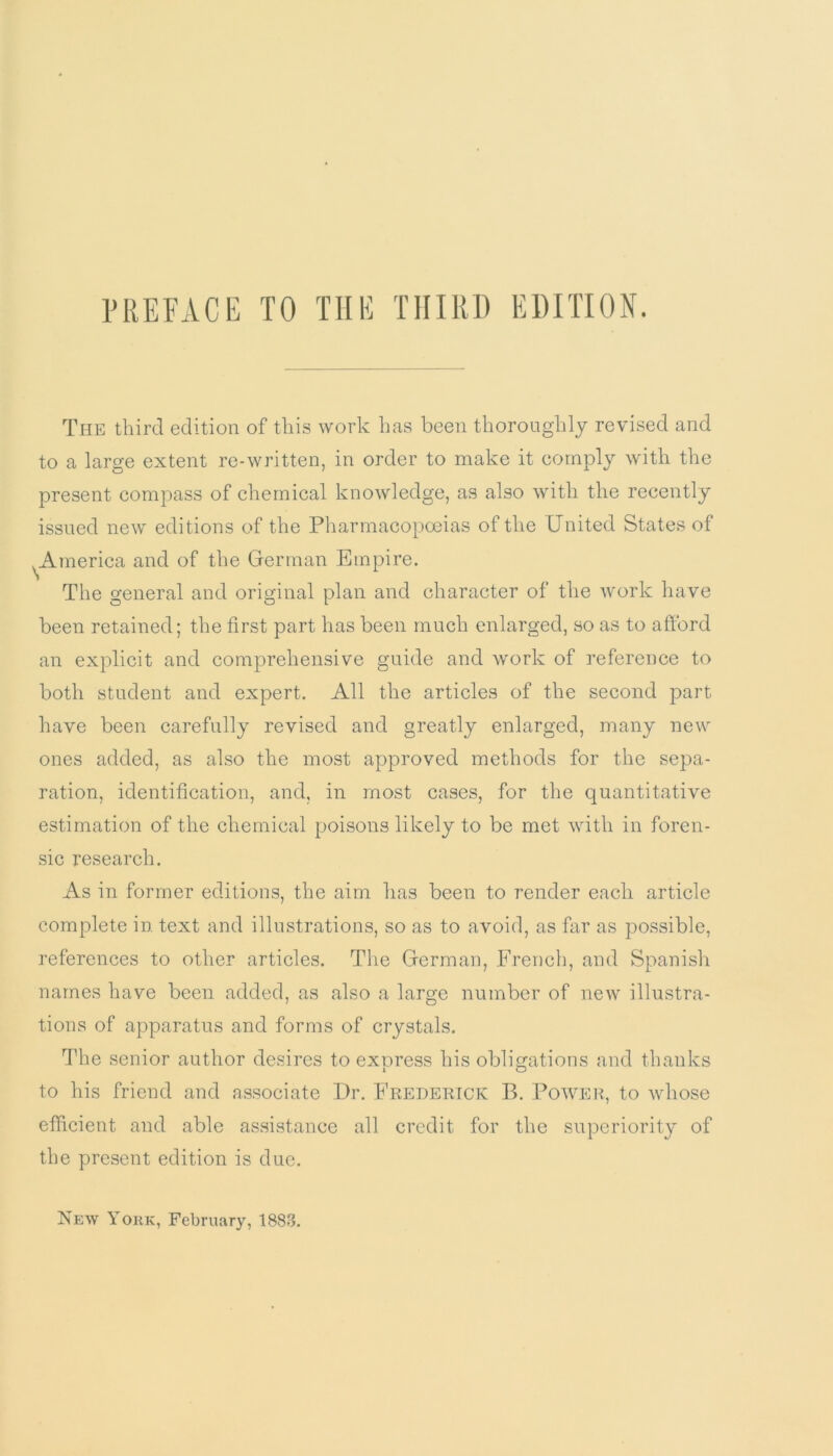 PREFACE TO THE THIRD EDITION. The third edition of this work has been thoroughly revised and to a large extent re-written, in order to make it comply with the present compass of chemical knowledge, as also with the recently issued new editions of the Pharmacopoeias of the United States of ^America and of the German Empire. The general and original plan and character of the work have been retained; the first part has been much enlarged, so as to afford an explicit and comprehensive guide and work of reference to both student and expert. All the articles of the second part have been carefully revised and greatly enlarged, many new ones added, as also the most approved methods for the sepa- ration, identification, and, in most cases, for the quantitative estimation of the chemical poisons likely to be met with in foren- sic research. As in former editions, the aim has been to render each article complete in text and illustrations, so as to avoid, as far as possible, references to other articles. The German, French, and Spanish names have been added, as also a large number of new illustra- tions of apparatus and forms of crystals. The senior author desires to express his obligations and thanks to his friend and associate Dr. Frederick B. Power, to whose efficient and able assistance all credit for the superiority of the present edition is due.