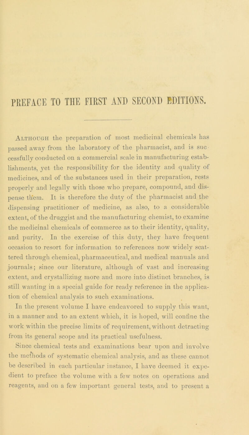 PREFACE TO THE FIRST AND SECOND EDITIONS. Although the preparation of most medicinal chemicals has passed away from the laboratory of the pharmacist, and is suc- cessfully conducted on a commercial scale in manufacturing estab- lishments, yet the responsibility for the identity and quality of medicines, and of the substances used in their preparation, rests properly and legally with those who prepare, compound, and dis- pense them. It is therefore the duty of the pharmacist and the dispensing practitioner of medicine, as also, to a considerable extent, of the druggist and the manufacturing chemist, to examine the medicinal chemicals of commerce as to their identity, quality, and purity. In the exercise of this duty, they have frequent occasion to resort for information to references now widely scat- tered through chemical, pharmaceutical, and medical manuals and journals; since our literature, although of vast and increasing extent, and crystallizing more and more into distinct branches, is still wanting in a special guide for ready reference in the applica- tion of chemical analysis to such examinations. In the present volume I have endeavored to supply this want, in a manner and to an extent which, it is hoped, will confine the work within the precise limits of requirement, without detracting from its general scope and its practical usefulness. Since chemical tests and examinations bear upon and involve the methods of systematic chemical analysis, and as these cannot be described in each particular instance, I have deemed it expe- dient to preface the volume with a few notes on operations and reagents, and on a few important general tests, and to present a