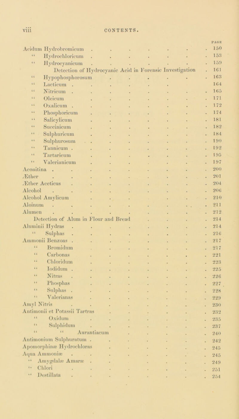 PAGE Acidum Hydrobromicum . 150 4 4 Hydrochloricum 153 4 4 Hydroeyanicum 150 Detection of Hydrocyanic Acid in forensic Investigation 161 4 4 Hypophosphorosum 163 4 4 Lacticum . 164 4 4 Nitricum 165 4 4 Oleicum 1 71 4 4 Ox alien m . 172 4 4 Phosphoricum 174 4 4 Salicylicmn 181 4 4 Succinicum 182 4 4 Sulphuricum 184 4 4 Sulphurosum . . 190 4 4 Tannieum . 192 4 4 Tartaricum 195 4 4 Valerianicum 197 Aconitina .... 200 yEther • • « • 201 .Ether Aceticus 204 Alcohol • • • • 206 Alcohol Amylicum 210 Aloinum .... . . 211 Alurnen • • 212 Detection of Alum in Flour and Bread 214 Aluminii Hydras 214 4 4 Sulphas 216 Ammonii Bcnzoas . 217 4 4 Bromidum 217 4 4 Carbon as 221 4 4 Chloridum 223 4 4 Iodidum . 225 44 Nitras 226 4 4 Phosphas 227 4 4 Sulphas . 228 4 ; Yalerianas 229 Amyl Nitris 230 Antimonii et Potassii Tartras 232 4 4 Oxidum 235 4 4 Sul phi du in 23 7 4 4 “ Aurantiacum 240 Antimonium Sulphuratum . 242 Apomorphinae Hydrochloras 245 Aqua Ammoniac 245 “ A myffdalse A in arm 249 Chlori 251 “ Destillata 254
