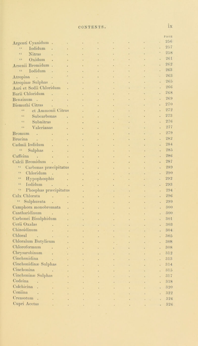 PAGE Arsenti Cyanidum “ Iodidum • • • • • • • • -,Ji “ Nitras • • • • • • • ■ 2.r,X 44 Oxidum . • • • • • • . ‘261 Arsenii Bromidum ...••••• -<J- “ Iodidum ....•••• 263 Atropina . . ’ • • • • • . 2 Go Atropinae Sulphas . . • • • • • .265 Auri et Sodii Chloridum ...•••• 266 Barii Chloridum . . • • • • • 268 Benzinum . 269 Bismuthi Citras . . • • • • • *270 “ et Ammonii Citras . . • • • .272 “ Subcarbonas . . • • • • .273 44 Subnitras . . • • • • .276 44 Valerianas . . • • • • .27 7 Bromum . . . • • • • • .279 Brucina . . • • • • • • .282 Cadmii Iodidum ........ 284 44 Sulphas ........ 28.9 Caffeina ......... 286 Calcii Bromidum . . . . . • • .287 44 Carbonas praeeipitatus ...... 289 44 Chloridum ........ 290 44 Hypophosphis . . . . . . .292 44 Iodidum ........ 293 44 Phosphas praeeipitatus ...... 294 Calx Chlorata ........ 296 44 Sulphurata . . . . . . . .299 Camphora monobromata ....... 300 Cantharidinum ........ 300 Carbonei Bisulphidum . . . . . . .301 Cerii Oxalas ........ 303 Chinoidinum ........ 304 Chloral ......... 30.9 Chloralum Butylicum ....... 308 Chloroformum . . . . . . . . 308 Chrysarobinum . . . . . . . .312 Cinchonidina . . . . . . . .313 Cinchonidinae Sulphas . . . . . . .314 Cinchonina . . . . . . . .31.9 Cinehonime Sulphas . . . . . . .317 Codeina . . . . . . . .318 Colchieina ......... 320 Coniina ......... 322 Creasotum . . . . . . . . .324 Cupri Acetas ........ 326