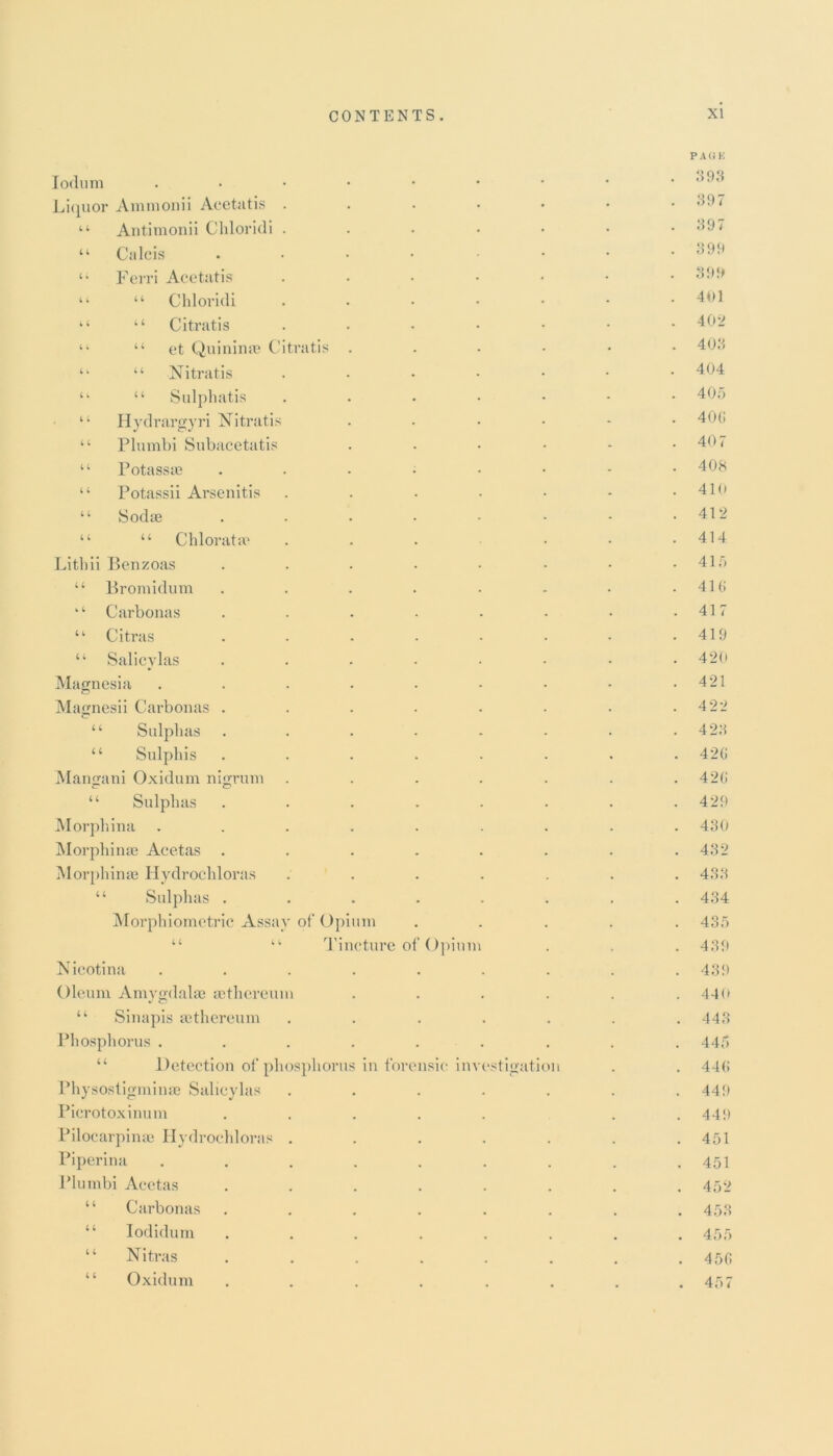 11 4 4 4 l 4 4 4 4 4 4 4 4 4 4 4 4 4 4 Iodum Liquor Ammonii Acetatis . Antimonii Chloridi . Calcis Ferri Acetatis Chloridi Citratis “ et Quinime Citratis “ Nitratis “ Sulphatis Hydrargyri Nitratis Plumbi Subacetatis Potassae Potassii Arsenitis Sodae “ Chloratac Lithii Benzoas “ Bromidum k‘ Carbonas “ Cit.ras “ Salicylas Magnesia Magnesii Carbonas . “ Sulplias “ Sulphis Mangani Oxidum nigrum “ Sulphas Morphina Morphinse Aeetas . Morphinse Hydrochloras “ Sulphas . Morphiometric Assua Nieotina Oleum Amygdala? aethcreum “ Sinapis tethereum Phosphorus . “ Detection of phosphorus Physostigminae Salicylas Picrotoxinum Pilocarpinee Hydrochloras Piperina Plumbi Aeetas “ Carbonas “ Iodidum “ Nitras “ Oxidum of Opium Tincture o Opiun in forensic im stigation 393 397 397 399 399 4b 1 402 403 404 405 40G 407 408 410 412 414 415 41 (i 417 419 420 421 422 423 420 420 429 430 432 433 434 435 439 439 440 443 445 440 449 449 451 451 452 453 455 . 456 . 457