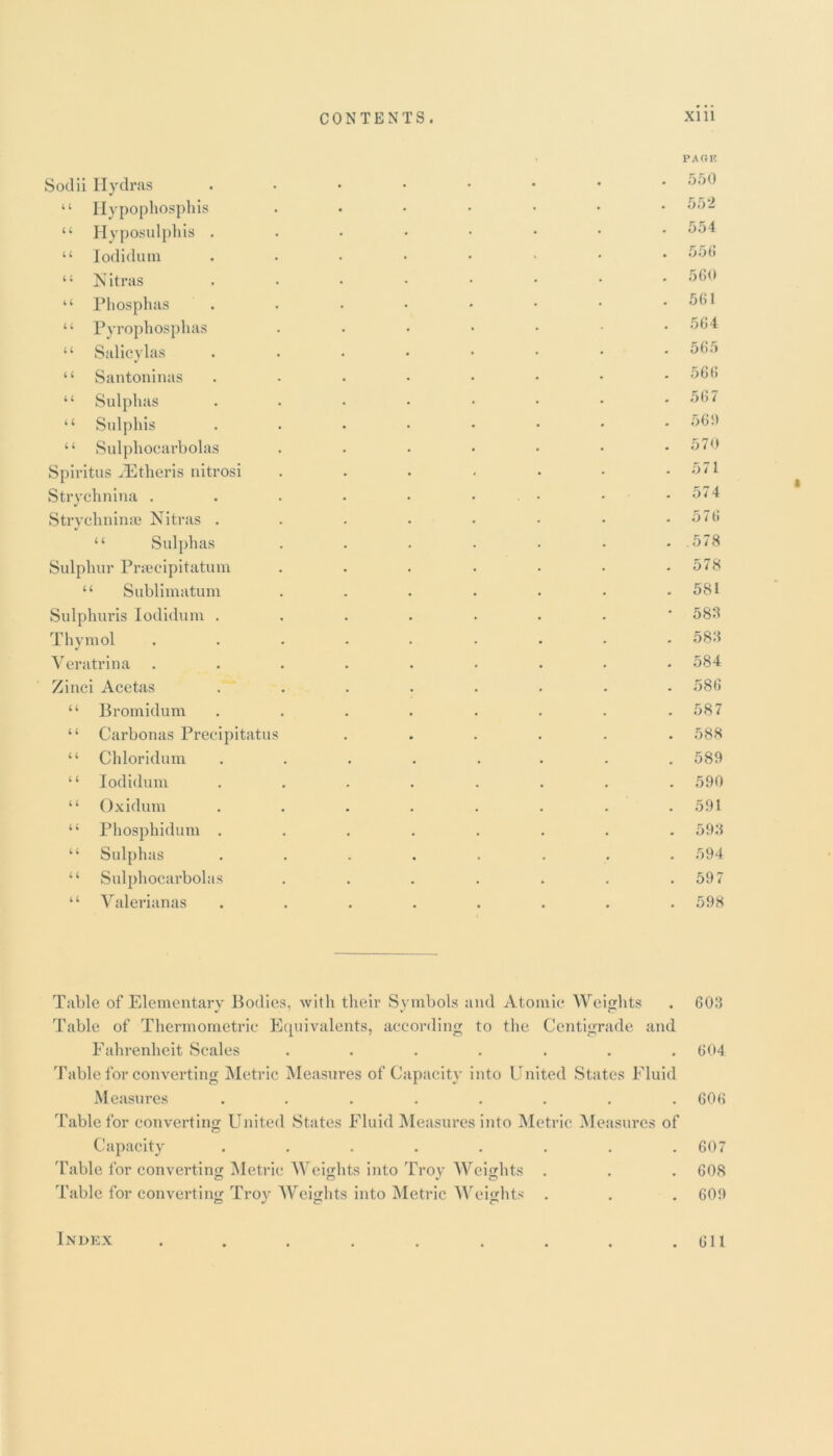 Sodii Hydras “ Hypophosphis “ Hyposulphis . “ Iodidum “ Nitras “ Phosphas “ Pyrophosphas ‘ ‘ Salicylas “ Santoninas “ Sulphas “ Sulphis 11 Sulphocarbolas Spiritus vEtheris nitrosi Strychnina . Strychninae Nitras . “ Sulphas Sulphur Praeclpitatum “ Sublimatum Sulphuris Iodidum . Thymol Yeratrina Zinci Acetas “ Bromidum “ Carbonas Precipitatu “ Chloridum “ Iodidum “ Oxidum “ Phosphidum . “ Sulphas “ Sulphocarbolas ‘ ‘ Yalerianas PAOK 550 552 554 556 560 561 564 565 566 567 56!) 570 571 574 576 .578 578 581 583 583 584 586 587 588 589 590 591 593 594 597 598 Table of Elementary Bodies, with their Symbols and Atomic Weights Table of Thermometric Equivalents, according to the Centigrade and Fahrenheit Scales ....... Table for converting Metric Measures of Capacity into United States Fluid Measures ........ Table for converting United States Fluid Measures into Metric Measures of Capacity ...... Table for converting Metric Weights into Troy Weights . Table for converting Troy Weights into Metric Weights 603 604 606 607 608 609 Index . 611