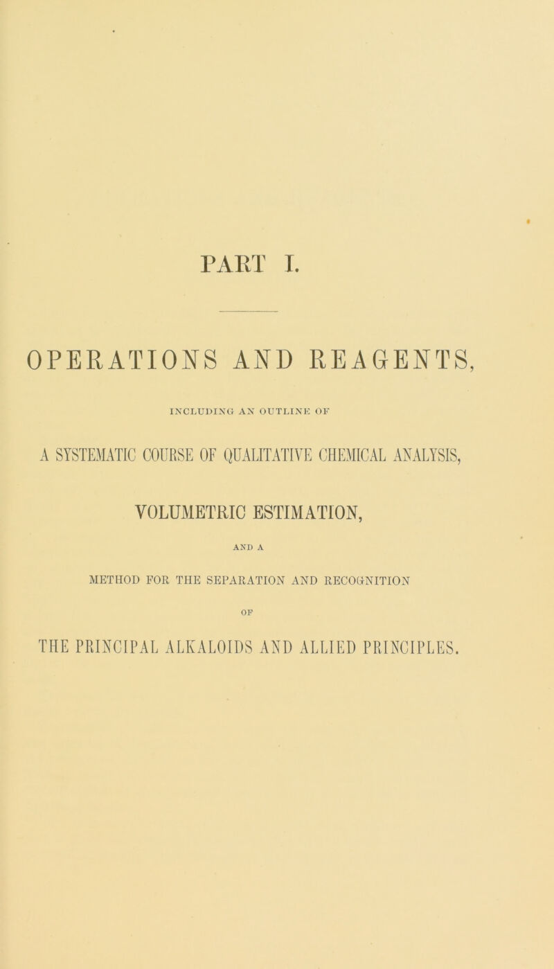 PART I. OPERATIONS AND REAGENTS, INCLUDING AN OUTLINE OF A SYSTEMATIC COURSE OF QUALITATIVE CHEMICAL ANALYSIS, VOLUMETRIC ESTIMATION, AND A METHOD FOR THE SEPARATION AND RECOGNITION OF THE PRINCIPAL ALKALOIDS AND ALLIED PRINCIPLES.