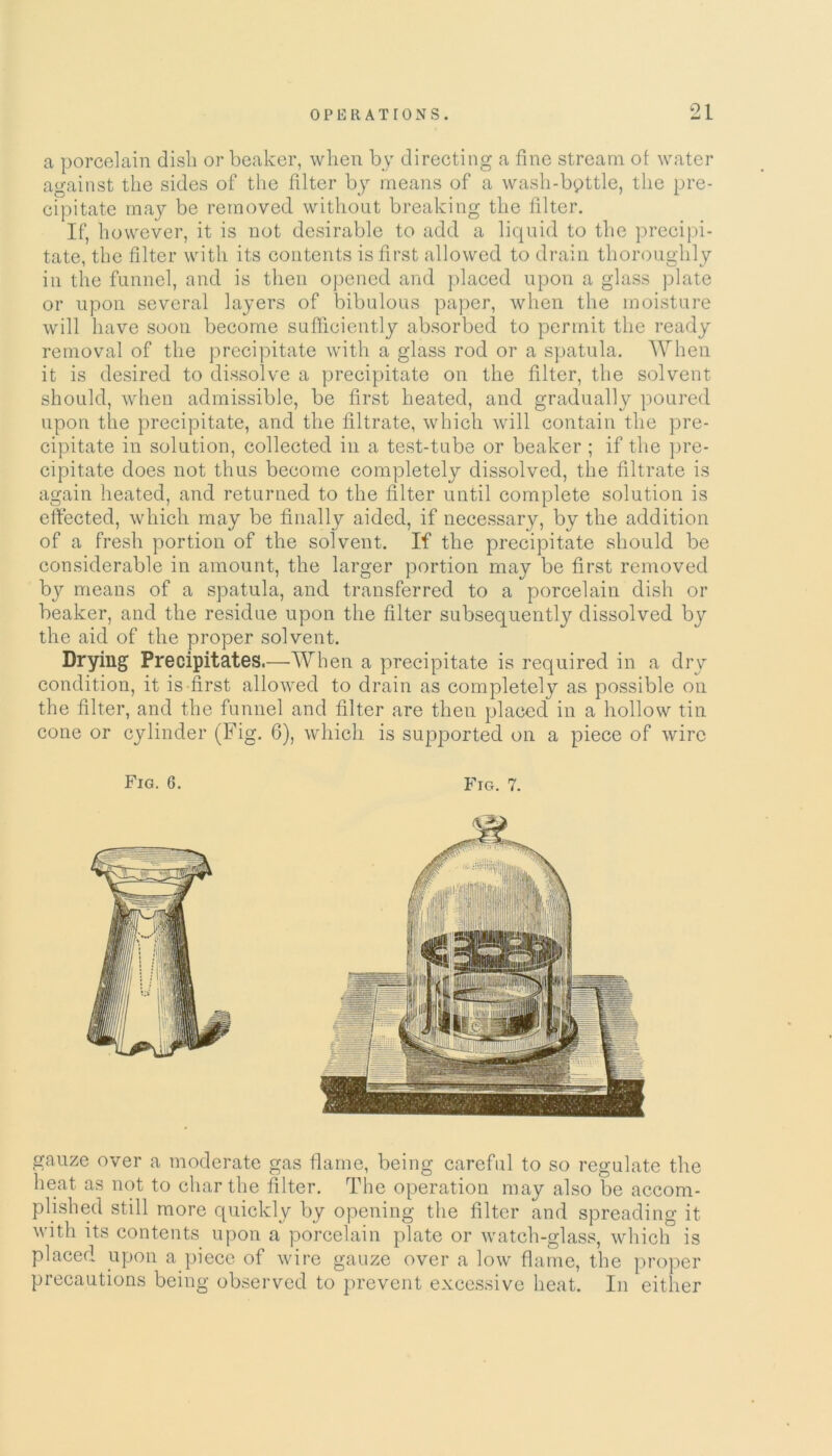 a porcelain dish or beaker, when by directing a fine stream of water against the sides of the filter by means of a wash-bpttle, the pre- cipitate may be removed without breaking the filter. If, however, it is not desirable to add a liquid to the precipi- tate, the filter with its contents is first allowed to drain thoroughly in the funnel, and is then opened and placed upon a glass plate or upon several layers of bibulous paper, when the moisture will have soon become sufficiently absorbed to permit the ready removal of the precipitate with a glass rod or a spatula. When it is desired to dissolve a precipitate on the filter, the solvent should, when admissible, be first heated, and gradually poured upon the precipitate, and the filtrate, which will contain the pre- cipitate in solution, collected in a test-tube or beaker ; if the pre- cipitate does not thus become completely dissolved, the filtrate is again heated, and returned to the filter until complete solution is effected, which may be finally aided, if necessary, by the addition of a fresh portion of the solvent. If the precipitate should be considerable in amount, the larger portion may be first removed by means of a spatula, and transferred to a porcelain dish or beaker, and the residue upon the filter subsequently dissolved by the aid of the proper solvent. Drying Precipitates.—When a precipitate is required in a dry condition, it is first allowed to drain as completely as possible on the filter, and the funnel and filter are then placed in a hollow tin cone or cylinder (Fig. 6), which is supported on a piece of wire Fig. 6. Fig. 7. gauze over a moderate gas flame, being careful to so regulate the heat as not to char the filter. The operation may also be accom- plished still more quickly by opening the filter and spreading it with its contents upon a porcelain plate or watch-glass, which is placed upon a piece of wire gauze over a low flame, the proper precautions being observed to prevent excessive heat. In either