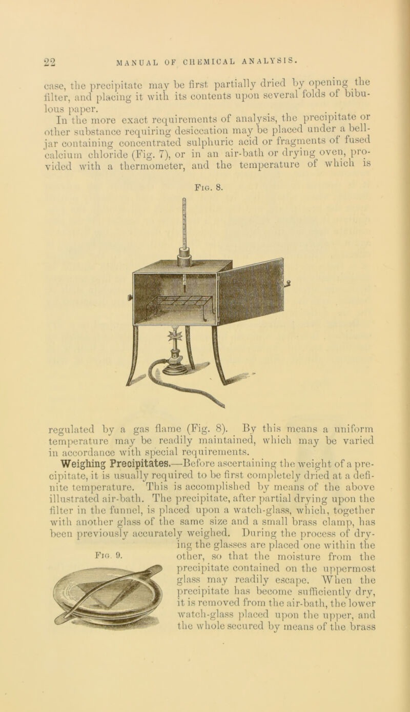 99 — MANUAL OF CHEMICAL ANALYSIS. case, the precipitate may be first partially dried by opening the filter, and placing it with its contents upon several folds of bibu- lous paper. # . . In the more exact requirements of analysis, the precipitate or other substance requiring desiccation may be placed under a bell- jar containing concentrated sulphuric acid or fragments of fused calcium chloride (Fig. 7), or in an air-bath or drying oven, pro- vided with a thermometer, and the temperature of which is Fig. 8. regulated by a gas flame (Fig. 8). By this means a uniform temperature may be readily maintained, which may be varied in accordance with special requirements. Weighing Precipitates.—Before ascertaining the weight of a pre- cipitate, it is usually required to be first completely dried at a defi- nite temperature. This is accomplished bj^ means of the above illustrated air-bath. The precipitate, after partial drying upon the filter in the funnel, is placed upon a watch-glass, which, together with another glass of the same size and a small brass clamp, has been previously accurately weighed. During the process of dry- ing the glasses are placed one within the other, so that the moisture from the precipitate contained on the uppermost glass may readily escape. When the precipitate has become sufficiently dry, it is removed from the air-bath, the lower watch-glass placed upon the upper, and the whole secured by means of the brass Fig 9.