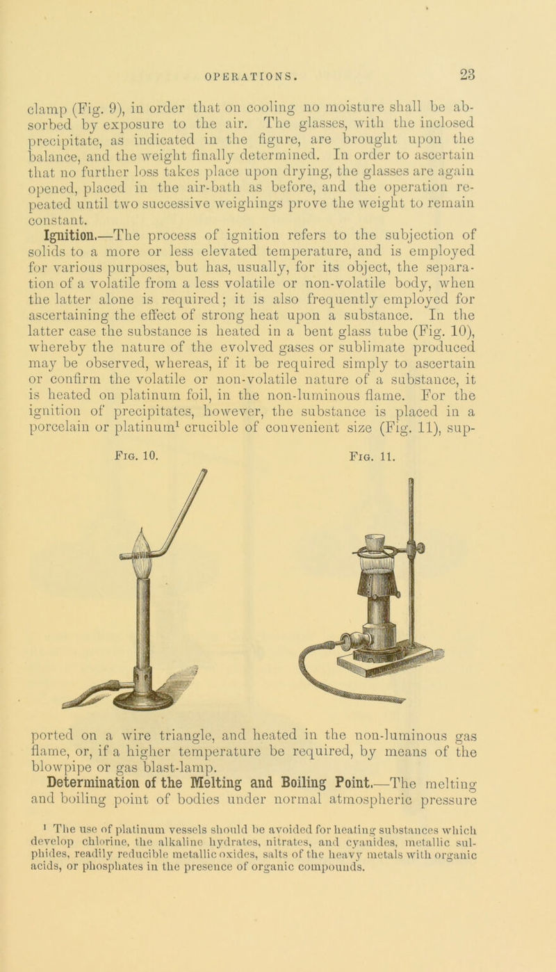 clamp (Fig. 9), in order that on cooling no moisture shall he ab- sorbed by exposure to the air. The glasses, with the inclosed precipitate, as indicated in the figure, are brought upon the balance, and the weight finally determined. In order to ascertain that no further loss takes place upon drying, the glasses are again opened, placed in the air-bath as before, and the operation re- peated until two successive weighings prove the weight to remain constant. Ignition.—The process of ignition refers to the subjection of solids to a more or less elevated temperature, and is employed for various purposes, but has, usually, for its object, the separa- tion of a volatile from a less volatile or non-volatile body, when the latter alone is required; it is also frequently employed for ascertaining the effect of strong heat upon a substance. In the latter case the substance is heated in a bent glass tube (Fig. 10), whereby the nature of the evolved gases or sublimate produced may be observed, whereas, if it be required simply to ascertain or confirm the volatile or non-volatile nature of a substance, it is heated on platinum foil, in the non-luminous flame. For the ignition of precipitates, however, the substance is placed in a porcelain or platinum1 crucible of convenient size (Fig. 11), sup- Fig. 10. Fig. 11. ported on a wire triangle, and heated in the non-luminous gas flame, or, if a higher temperature be required, by means of the blowpipe or gas blast-lamp. Determination of the Melting and Boiling Point.—The melting and boiling point of bodies under normal atmospheric pressure 1 The use of platinum vessels should he avoided for heating substances which develop chlorine, the alkaline hydrates, nitrates, and cyanides, metallic sul- phides, readily reducible metallic oxides, salts of the heavy metals with organic acids, or phosphates in the presence of organic compounds.