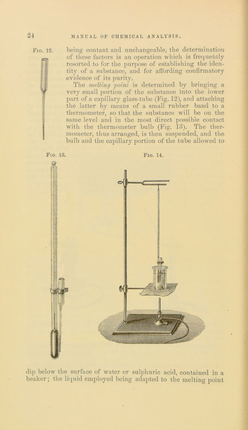 Fig. 12. being contant and unchangeable, the determination of these factors is an operation which is frequently resorted to for the purpose of establishing the iden- tity of a substance, and for affording confirmatory evidence of its purity. The melting point is determined by bringing a very small portion of the substance into the lower part of a capillary glass-tube (Fig. 12), and attaching the latter by means of a small rubber band to a thermometer, so that the substance will be on the same level and in the most direct possible contact with the thermometer bulb (Fig. 13). The ther- mometer, thus arranged, is then suspended, and the bulb and the capillary portion of the tube allowed to dip below the surface of water or sulphuric acid, contained in a beaker; the liquid employed being adapted to the melting point